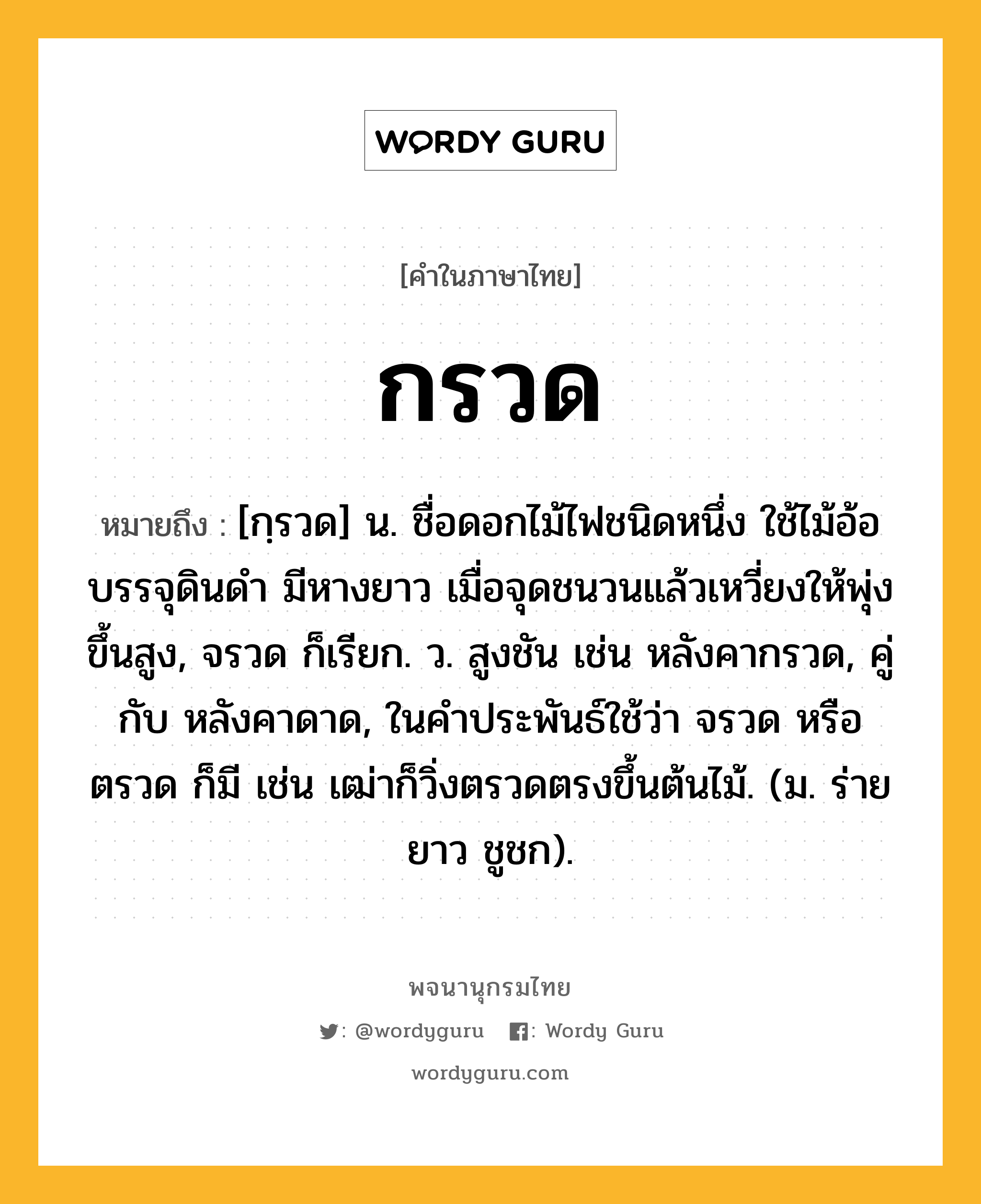 กรวด ความหมาย หมายถึงอะไร?, คำในภาษาไทย กรวด หมายถึง [กฺรวด] น. ชื่อดอกไม้ไฟชนิดหนึ่ง ใช้ไม้อ้อบรรจุดินดำ มีหางยาว เมื่อจุดชนวนแล้วเหวี่ยงให้พุ่งขึ้นสูง, จรวด ก็เรียก. ว. สูงชัน เช่น หลังคากรวด, คู่กับ หลังคาดาด, ในคําประพันธ์ใช้ว่า จรวด หรือ ตรวด ก็มี เช่น เฒ่าก็วิ่งตรวดตรงขึ้นต้นไม้. (ม. ร่ายยาว ชูชก).