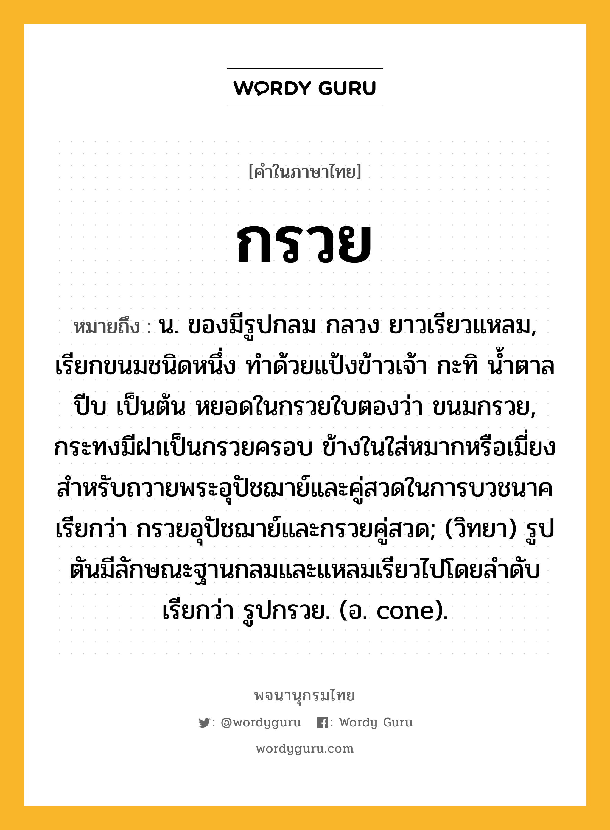 กรวย หมายถึงอะไร?, คำในภาษาไทย กรวย หมายถึง น. ของมีรูปกลม กลวง ยาวเรียวแหลม, เรียกขนมชนิดหนึ่ง ทำด้วยแป้งข้าวเจ้า กะทิ น้ำตาลปีบ เป็นต้น หยอดในกรวยใบตองว่า ขนมกรวย, กระทงมีฝาเป็นกรวยครอบ ข้างในใส่หมากหรือเมี่ยงสําหรับถวายพระอุปัชฌาย์และคู่สวดในการบวชนาค เรียกว่า กรวยอุปัชฌาย์และกรวยคู่สวด; (วิทยา) รูปตันมีลักษณะฐานกลมและแหลมเรียวไปโดยลําดับ เรียกว่า รูปกรวย. (อ. cone).