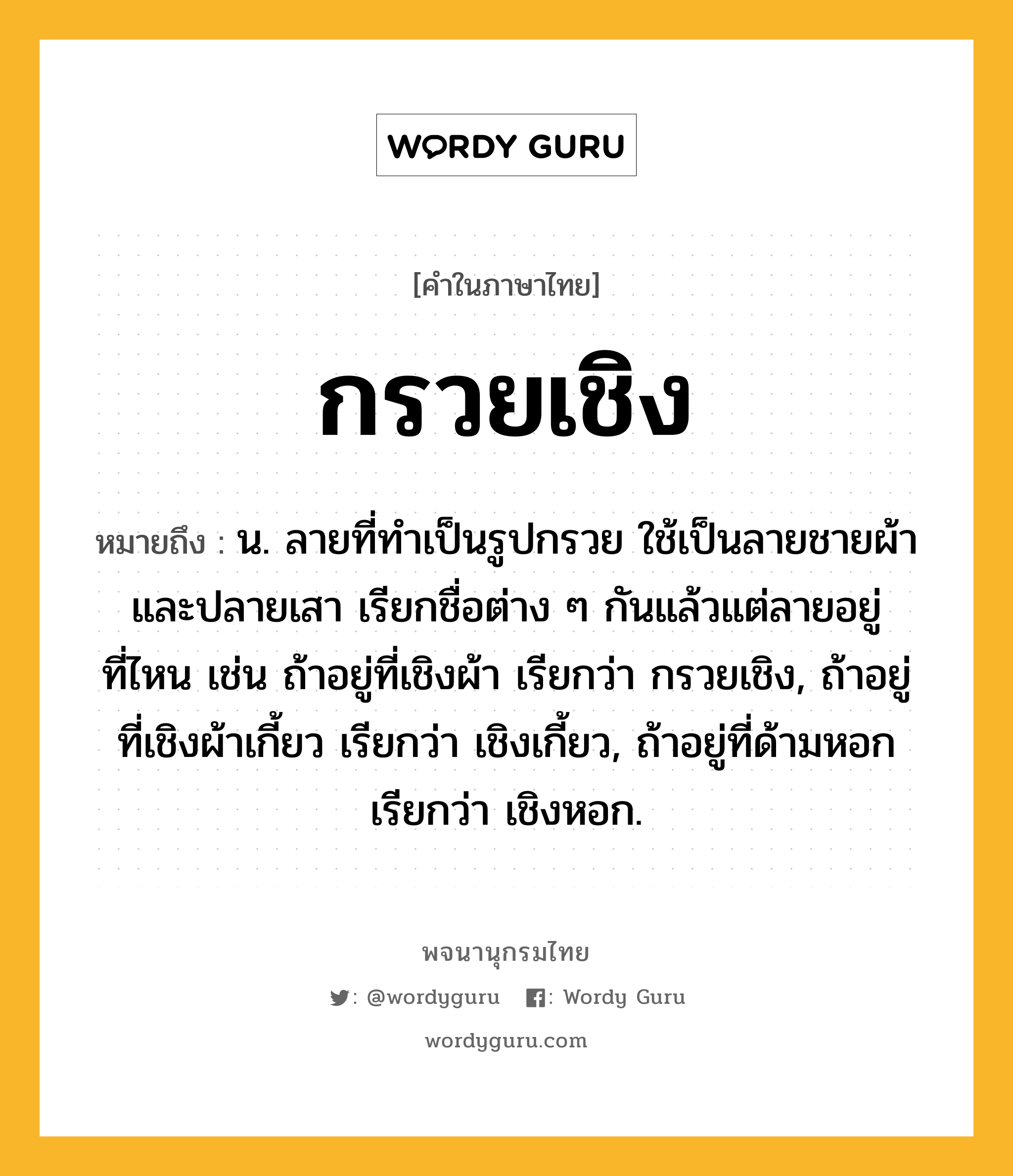 กรวยเชิง ความหมาย หมายถึงอะไร?, คำในภาษาไทย กรวยเชิง หมายถึง น. ลายที่ทําเป็นรูปกรวย ใช้เป็นลายชายผ้าและปลายเสา เรียกชื่อต่าง ๆ กันแล้วแต่ลายอยู่ที่ไหน เช่น ถ้าอยู่ที่เชิงผ้า เรียกว่า กรวยเชิง, ถ้าอยู่ที่เชิงผ้าเกี้ยว เรียกว่า เชิงเกี้ยว, ถ้าอยู่ที่ด้ามหอก เรียกว่า เชิงหอก.