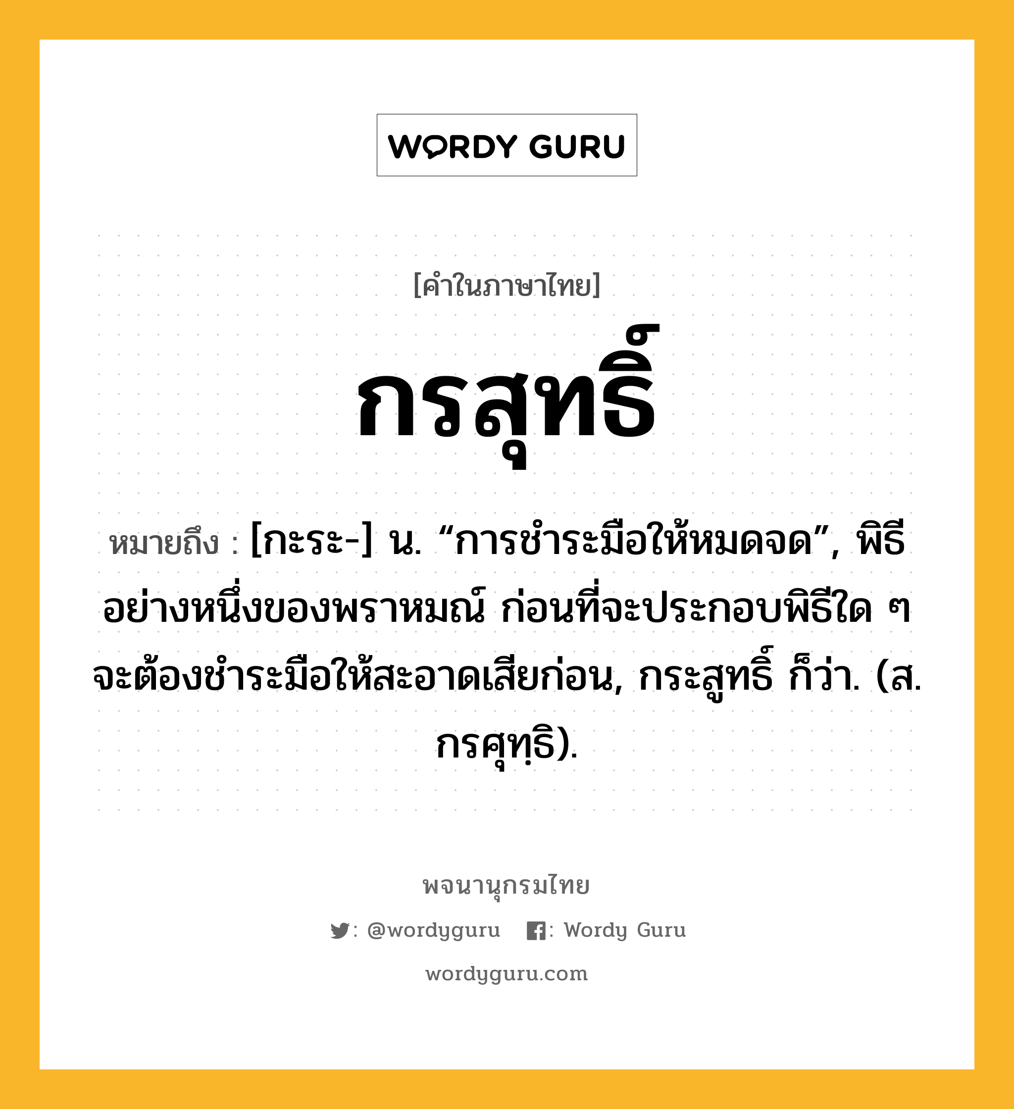 กรสุทธิ์ หมายถึงอะไร?, คำในภาษาไทย กรสุทธิ์ หมายถึง [กะระ-] น. “การชําระมือให้หมดจด”, พิธีอย่างหนึ่งของพราหมณ์ ก่อนที่จะประกอบพิธีใด ๆ จะต้องชำระมือให้สะอาดเสียก่อน, กระสูทธิ์ ก็ว่า. (ส. กรศุทฺธิ).