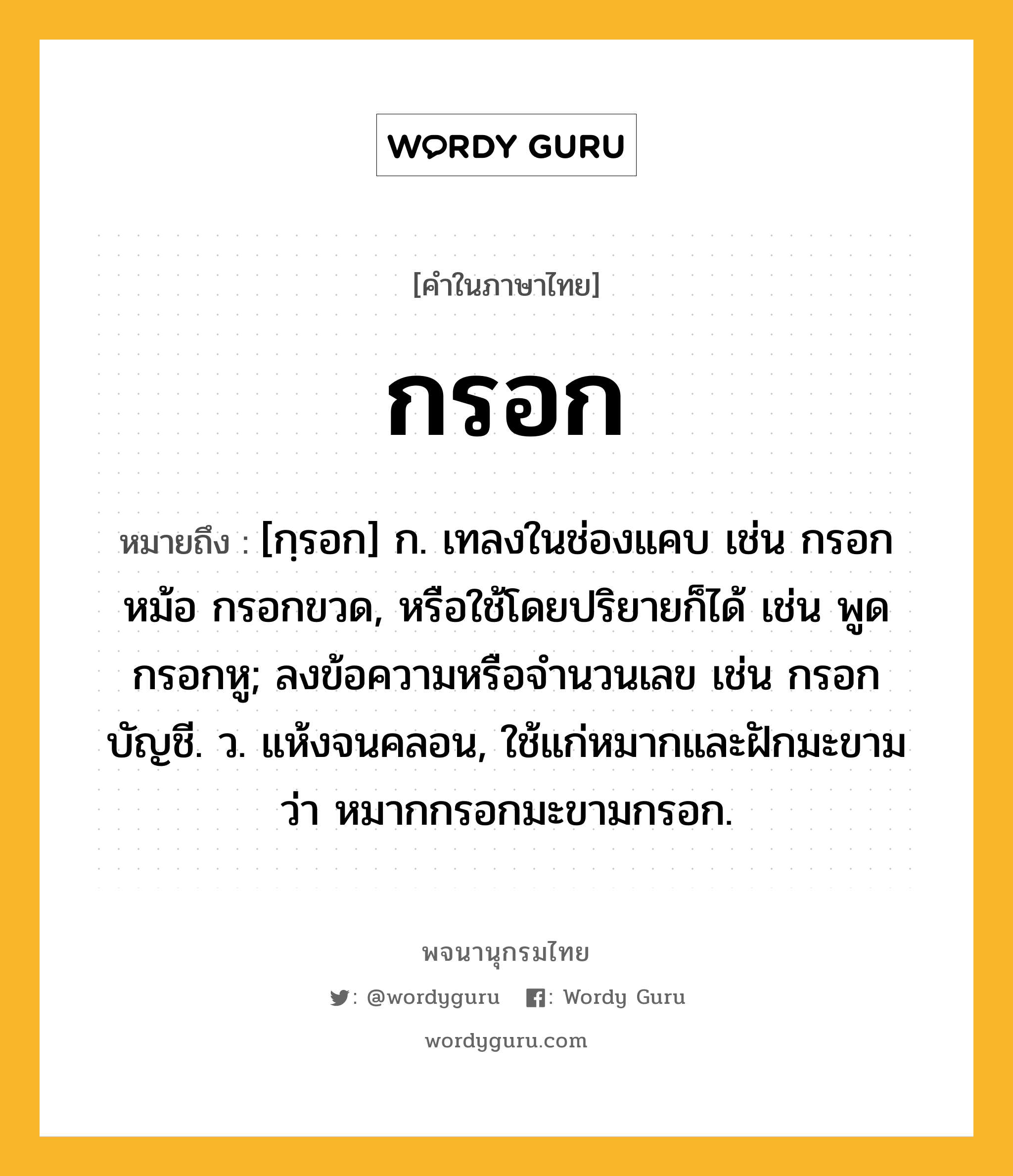 กรอก ความหมาย หมายถึงอะไร?, คำในภาษาไทย กรอก หมายถึง [กฺรอก] ก. เทลงในช่องแคบ เช่น กรอกหม้อ กรอกขวด, หรือใช้โดยปริยายก็ได้ เช่น พูดกรอกหู; ลงข้อความหรือจํานวนเลข เช่น กรอกบัญชี. ว. แห้งจนคลอน, ใช้แก่หมากและฝักมะขาม ว่า หมากกรอกมะขามกรอก.