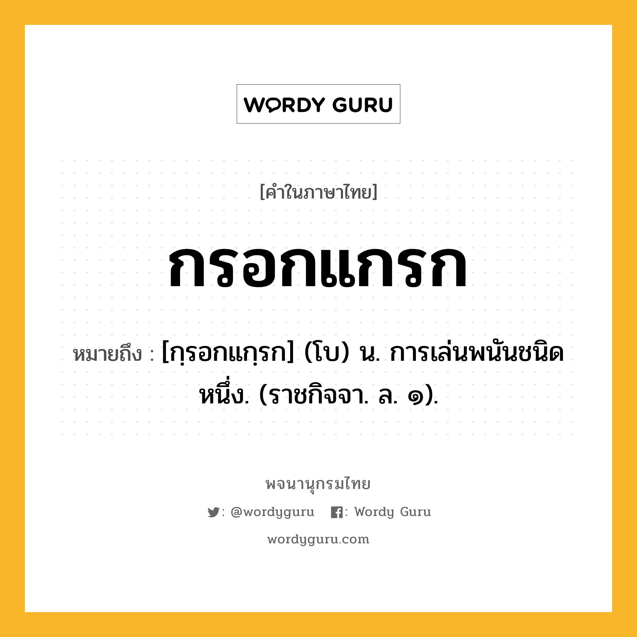 กรอกแกรก หมายถึงอะไร?, คำในภาษาไทย กรอกแกรก หมายถึง [กฺรอกแกฺรก] (โบ) น. การเล่นพนันชนิดหนึ่ง. (ราชกิจจา. ล. ๑).