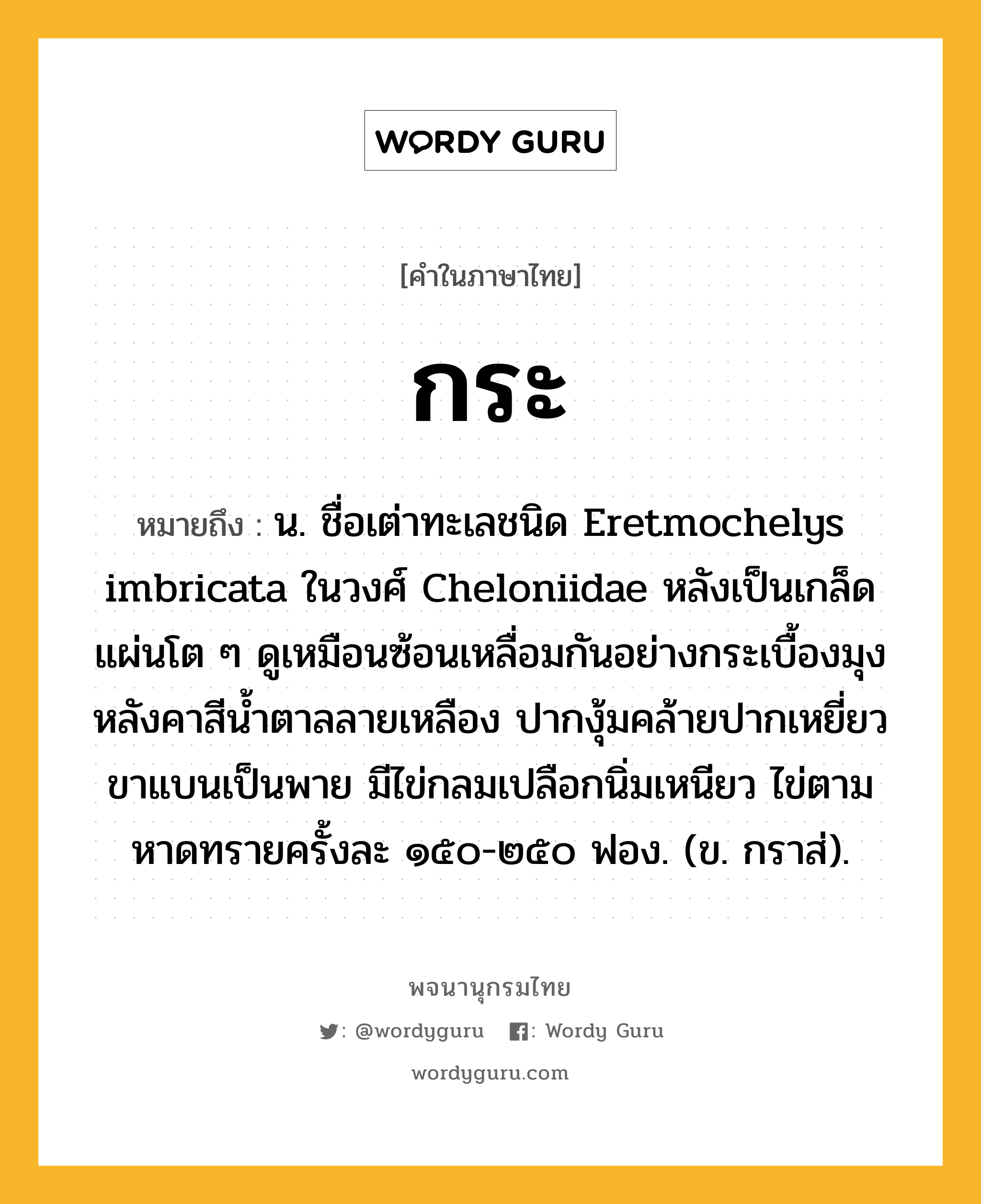 กระ หมายถึงอะไร?, คำในภาษาไทย กระ หมายถึง น. ชื่อเต่าทะเลชนิด Eretmochelys imbricata ในวงศ์ Cheloniidae หลังเป็นเกล็ดแผ่นโต ๆ ดูเหมือนซ้อนเหลื่อมกันอย่างกระเบื้องมุงหลังคาสีนํ้าตาลลายเหลือง ปากงุ้มคล้ายปากเหยี่ยว ขาแบนเป็นพาย มีไข่กลมเปลือกนิ่มเหนียว ไข่ตามหาดทรายครั้งละ ๑๕๐-๒๕๐ ฟอง. (ข. กราส่).