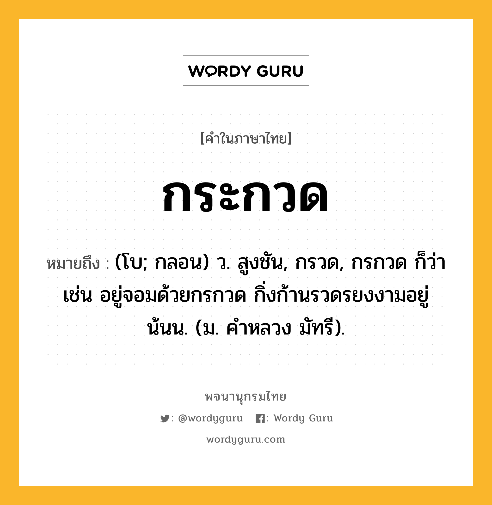 กระกวด หมายถึงอะไร?, คำในภาษาไทย กระกวด หมายถึง (โบ; กลอน) ว. สูงชัน, กรวด, กรกวด ก็ว่า เช่น อยู่จอมด้วยกรกวด กิ่งก้านรวดรยงงามอยู่น้นน. (ม. คําหลวง มัทรี).