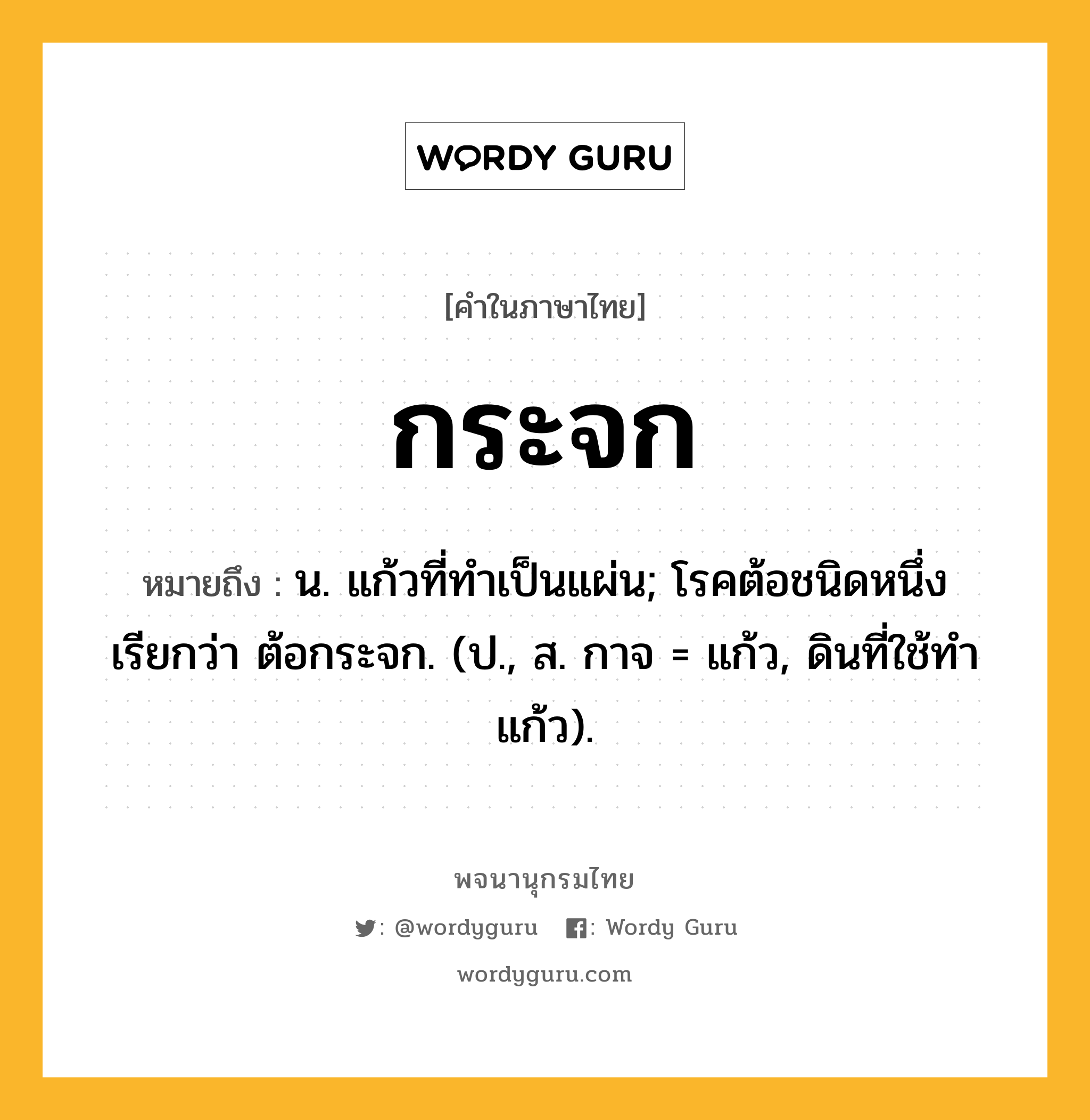 กระจก หมายถึงอะไร?, คำในภาษาไทย กระจก หมายถึง น. แก้วที่ทําเป็นแผ่น; โรคต้อชนิดหนึ่ง เรียกว่า ต้อกระจก. (ป., ส. กาจ = แก้ว, ดินที่ใช้ทำแก้ว).