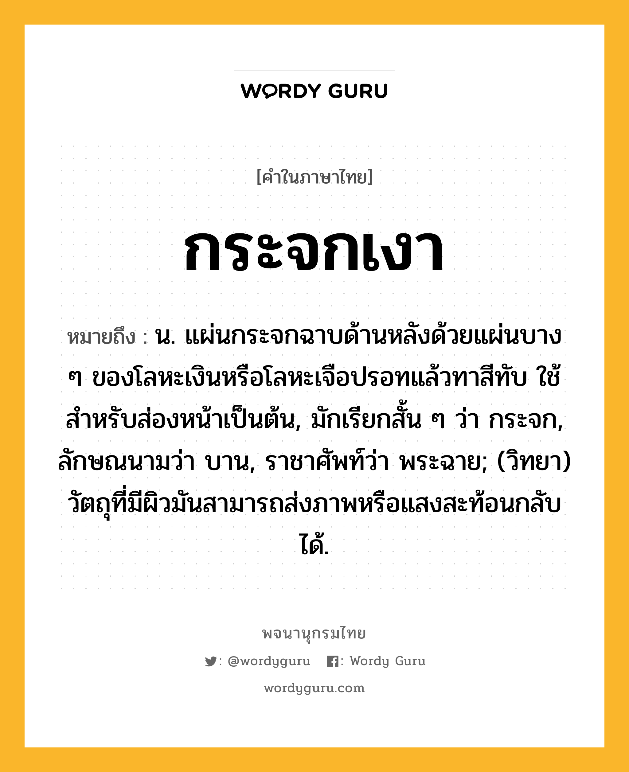 กระจกเงา หมายถึงอะไร?, คำในภาษาไทย กระจกเงา หมายถึง น. แผ่นกระจกฉาบด้านหลังด้วยแผ่นบาง ๆ ของโลหะเงินหรือโลหะเจือปรอทแล้วทาสีทับ ใช้สําหรับส่องหน้าเป็นต้น, มักเรียกสั้น ๆ ว่า กระจก, ลักษณนามว่า บาน, ราชาศัพท์ว่า พระฉาย; (วิทยา) วัตถุที่มีผิวมันสามารถส่งภาพหรือแสงสะท้อนกลับได้.