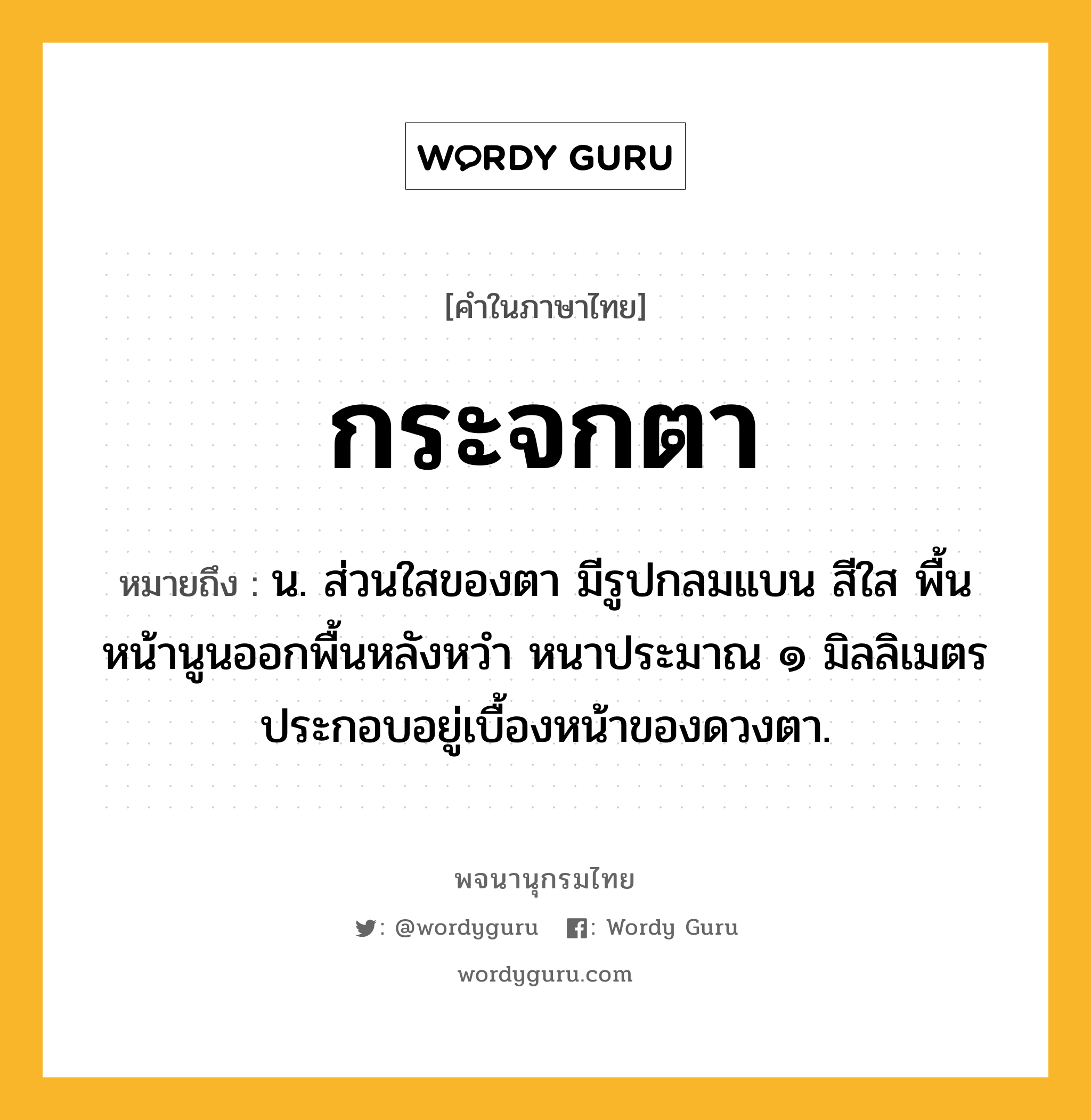 กระจกตา หมายถึงอะไร?, คำในภาษาไทย กระจกตา หมายถึง น. ส่วนใสของตา มีรูปกลมแบน สีใส พื้นหน้านูนออกพื้นหลังหวำ หนาประมาณ ๑ มิลลิเมตร ประกอบอยู่เบื้องหน้าของดวงตา.