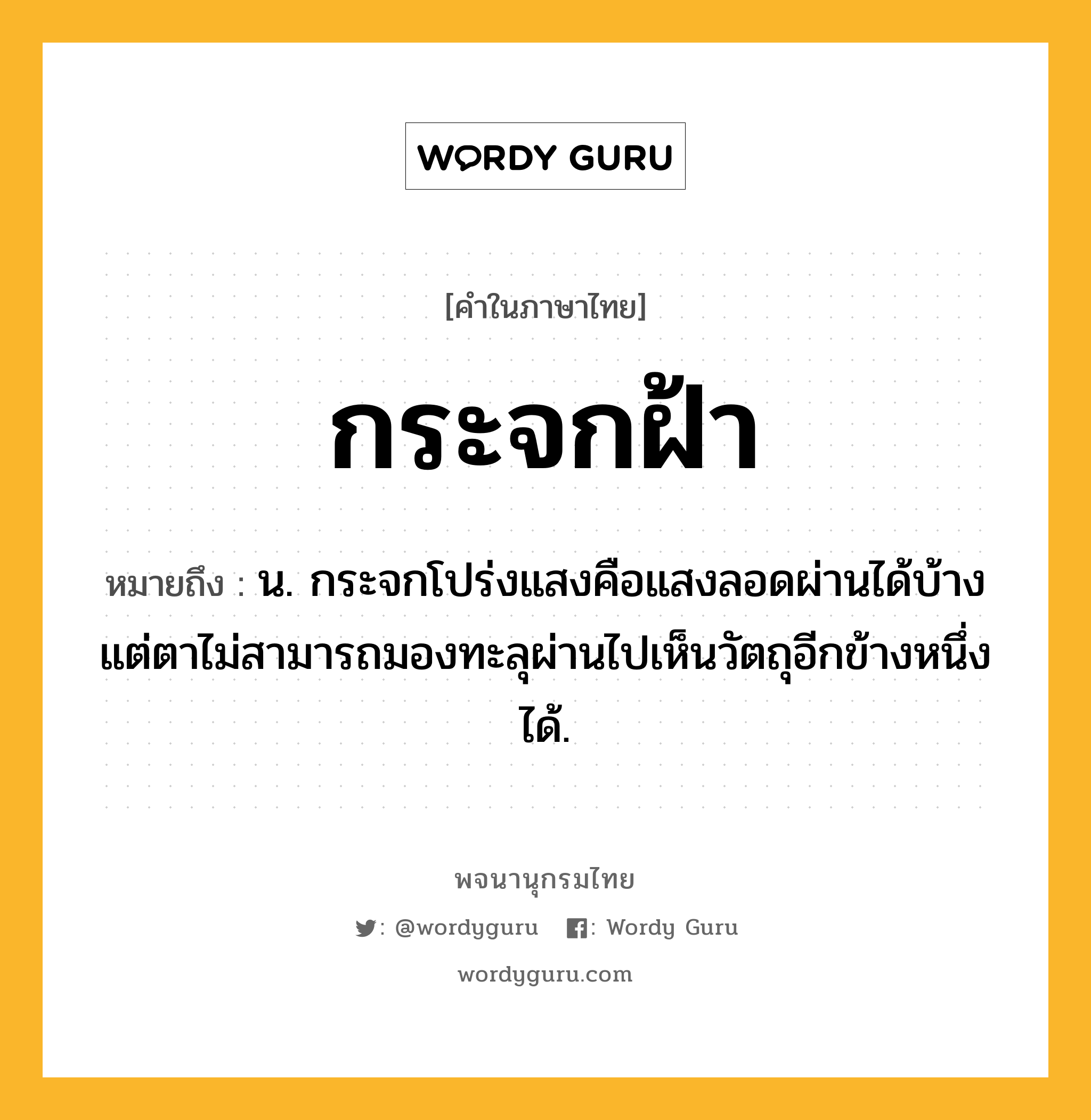 กระจกฝ้า หมายถึงอะไร?, คำในภาษาไทย กระจกฝ้า หมายถึง น. กระจกโปร่งแสงคือแสงลอดผ่านได้บ้าง แต่ตาไม่สามารถมองทะลุผ่านไปเห็นวัตถุอีกข้างหนึ่งได้.