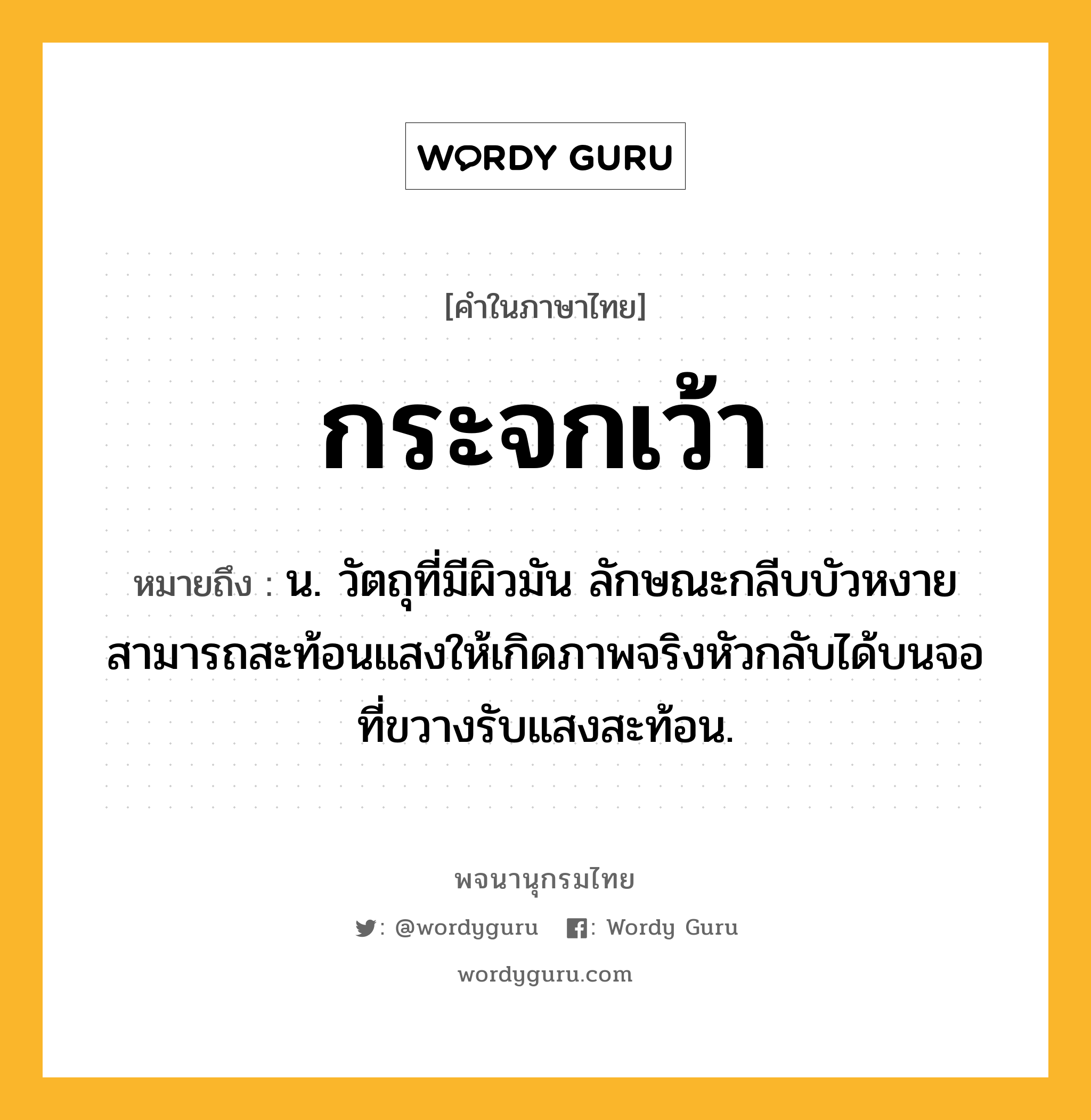 กระจกเว้า หมายถึงอะไร?, คำในภาษาไทย กระจกเว้า หมายถึง น. วัตถุที่มีผิวมัน ลักษณะกลีบบัวหงาย สามารถสะท้อนแสงให้เกิดภาพจริงหัวกลับได้บนจอที่ขวางรับแสงสะท้อน.