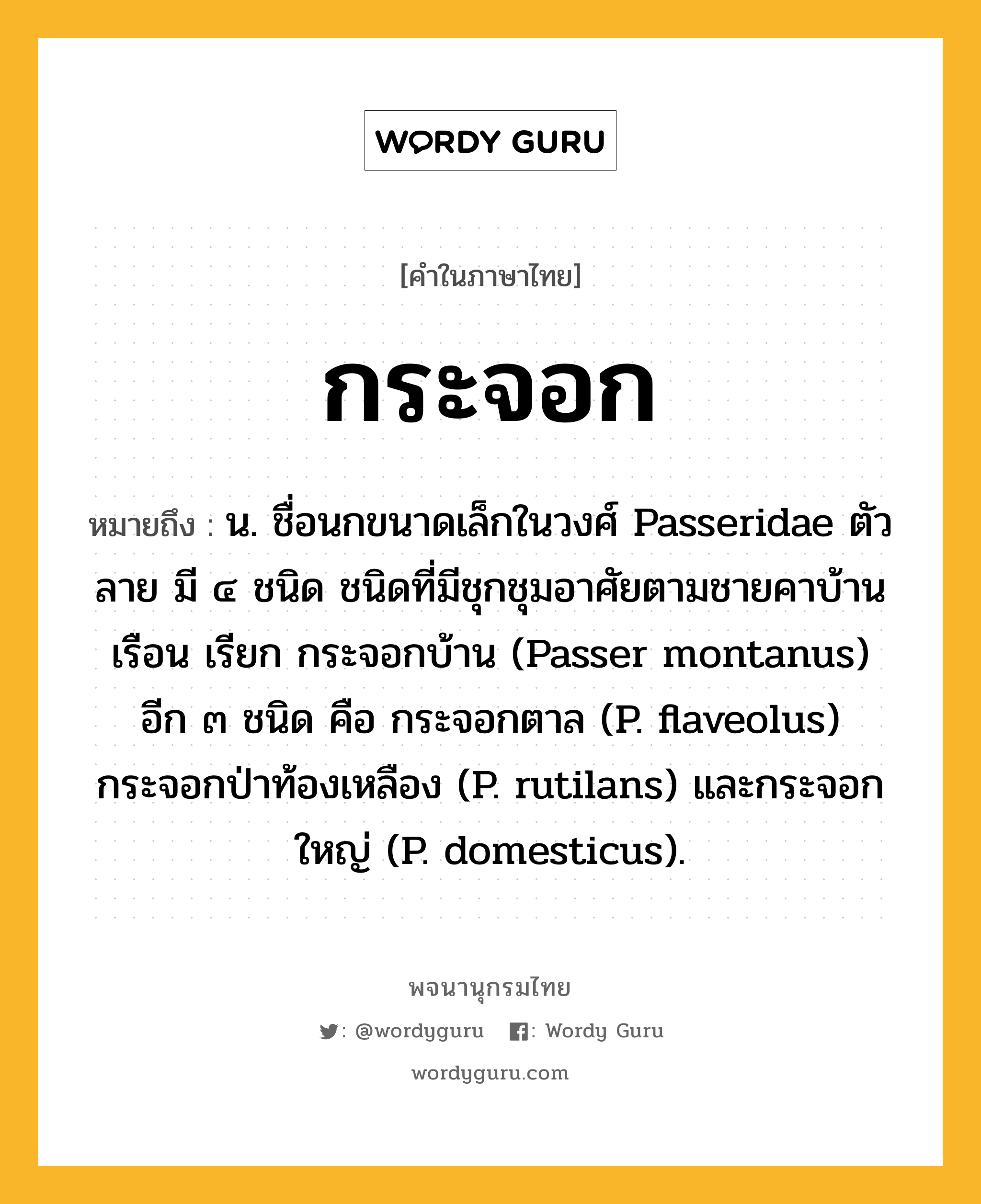 กระจอก หมายถึงอะไร?, คำในภาษาไทย กระจอก หมายถึง น. ชื่อนกขนาดเล็กในวงศ์ Passeridae ตัวลาย มี ๔ ชนิด ชนิดที่มีชุกชุมอาศัยตามชายคาบ้านเรือน เรียก กระจอกบ้าน (Passer montanus) อีก ๓ ชนิด คือ กระจอกตาล (P. flaveolus) กระจอกป่าท้องเหลือง (P. rutilans) และกระจอกใหญ่ (P. domesticus).