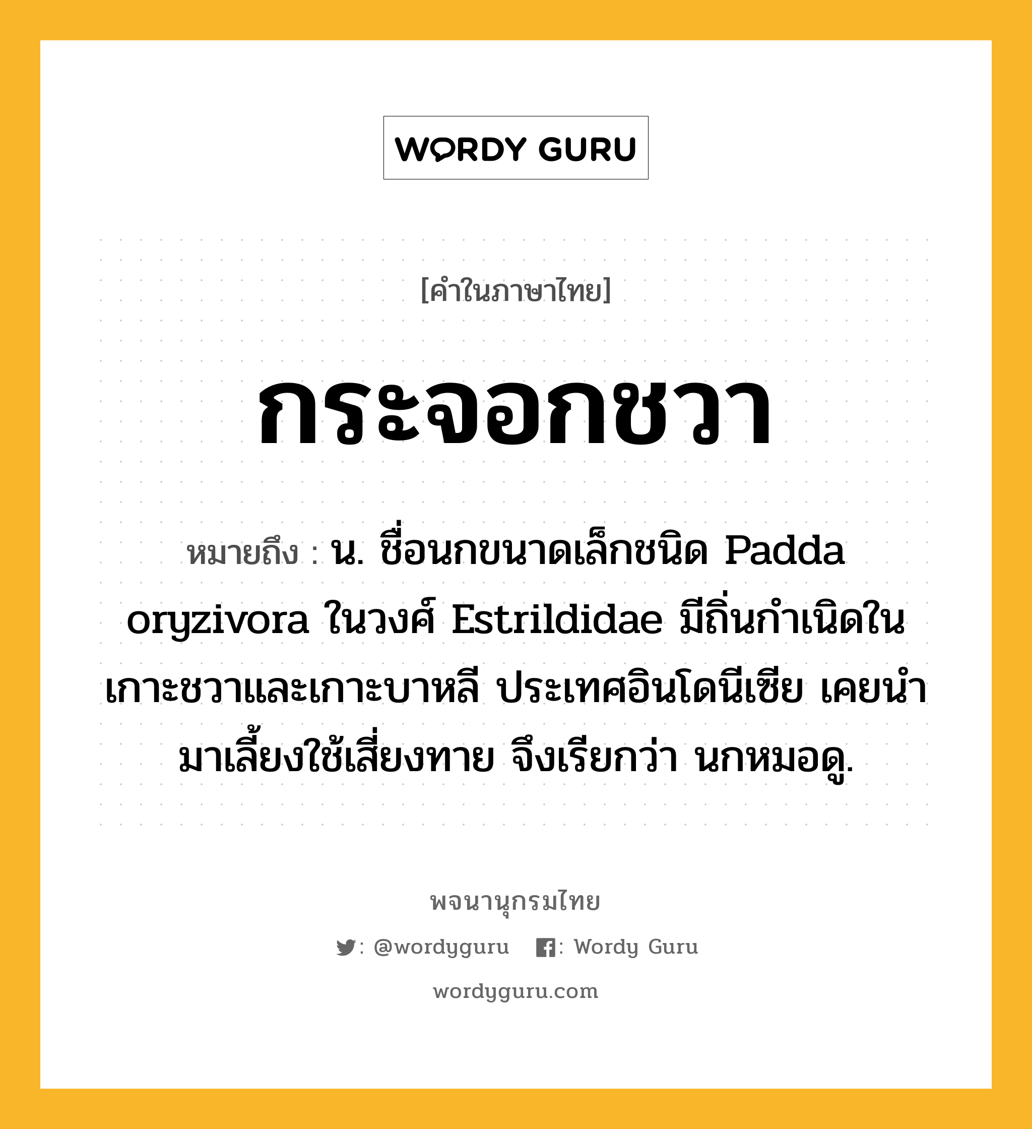 กระจอกชวา หมายถึงอะไร?, คำในภาษาไทย กระจอกชวา หมายถึง น. ชื่อนกขนาดเล็กชนิด Padda oryzivora ในวงศ์ Estrildidae มีถิ่นกําเนิดในเกาะชวาและเกาะบาหลี ประเทศอินโดนีเซีย เคยนํามาเลี้ยงใช้เสี่ยงทาย จึงเรียกว่า นกหมอดู.