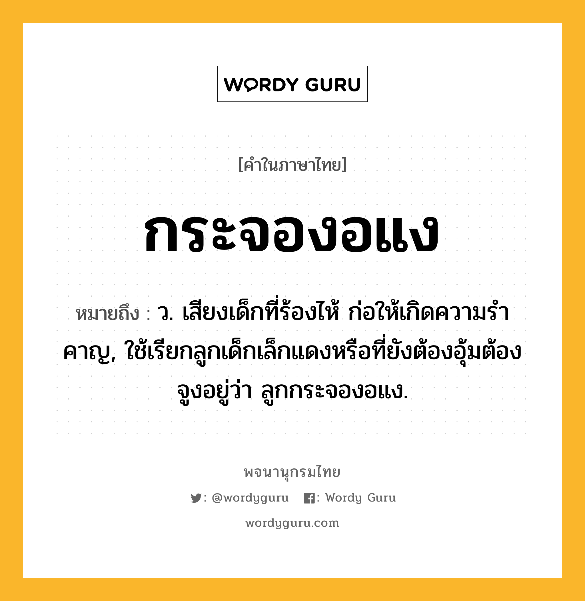 กระจองอแง หมายถึงอะไร?, คำในภาษาไทย กระจองอแง หมายถึง ว. เสียงเด็กที่ร้องไห้ ก่อให้เกิดความรําคาญ, ใช้เรียกลูกเด็กเล็กแดงหรือที่ยังต้องอุ้มต้องจูงอยู่ว่า ลูกกระจองอแง.