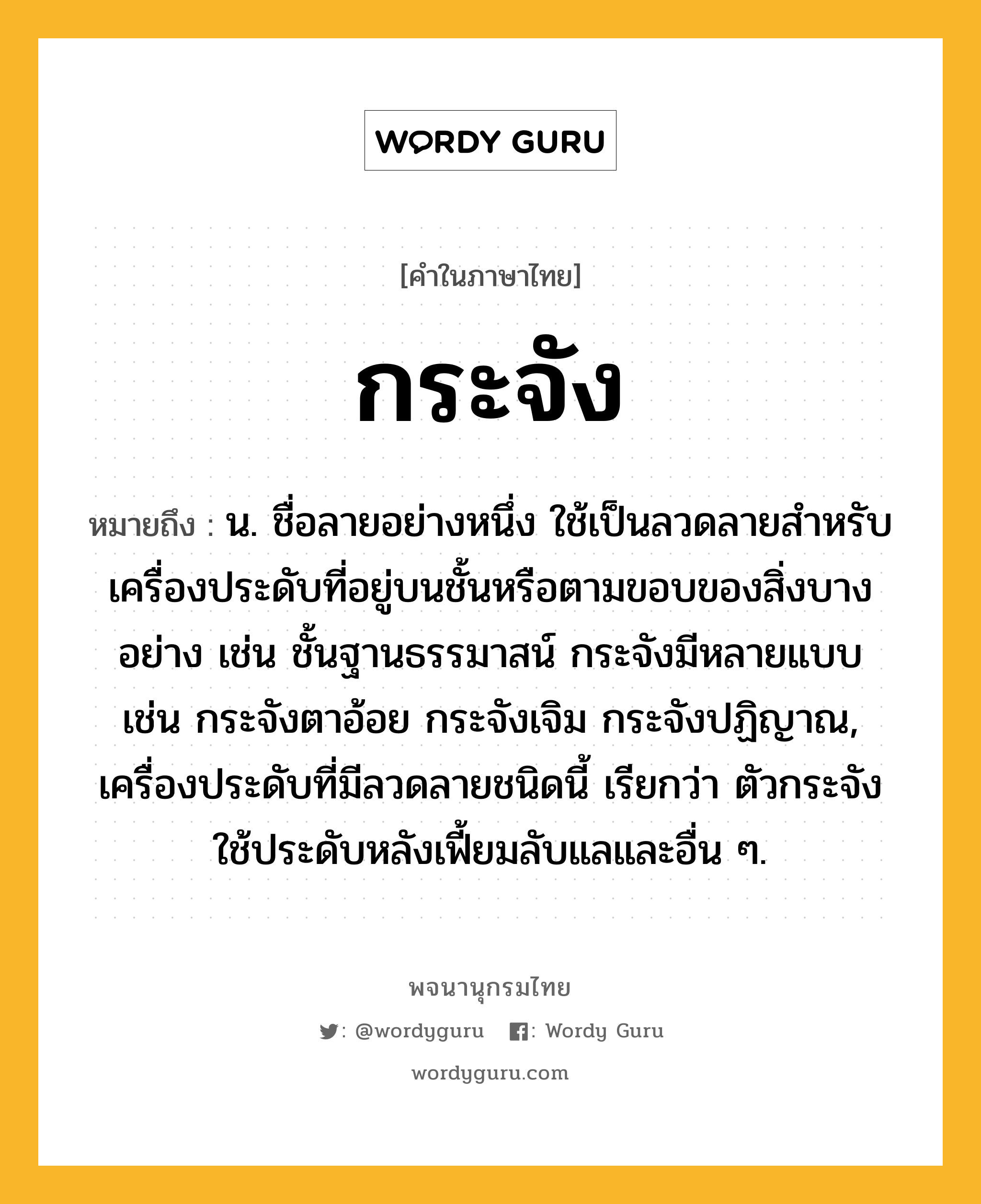 กระจัง หมายถึงอะไร?, คำในภาษาไทย กระจัง หมายถึง น. ชื่อลายอย่างหนึ่ง ใช้เป็นลวดลายสําหรับเครื่องประดับที่อยู่บนชั้นหรือตามขอบของสิ่งบางอย่าง เช่น ชั้นฐานธรรมาสน์ กระจังมีหลายแบบ เช่น กระจังตาอ้อย กระจังเจิม กระจังปฏิญาณ, เครื่องประดับที่มีลวดลายชนิดนี้ เรียกว่า ตัวกระจัง ใช้ประดับหลังเฟี้ยมลับแลและอื่น ๆ.