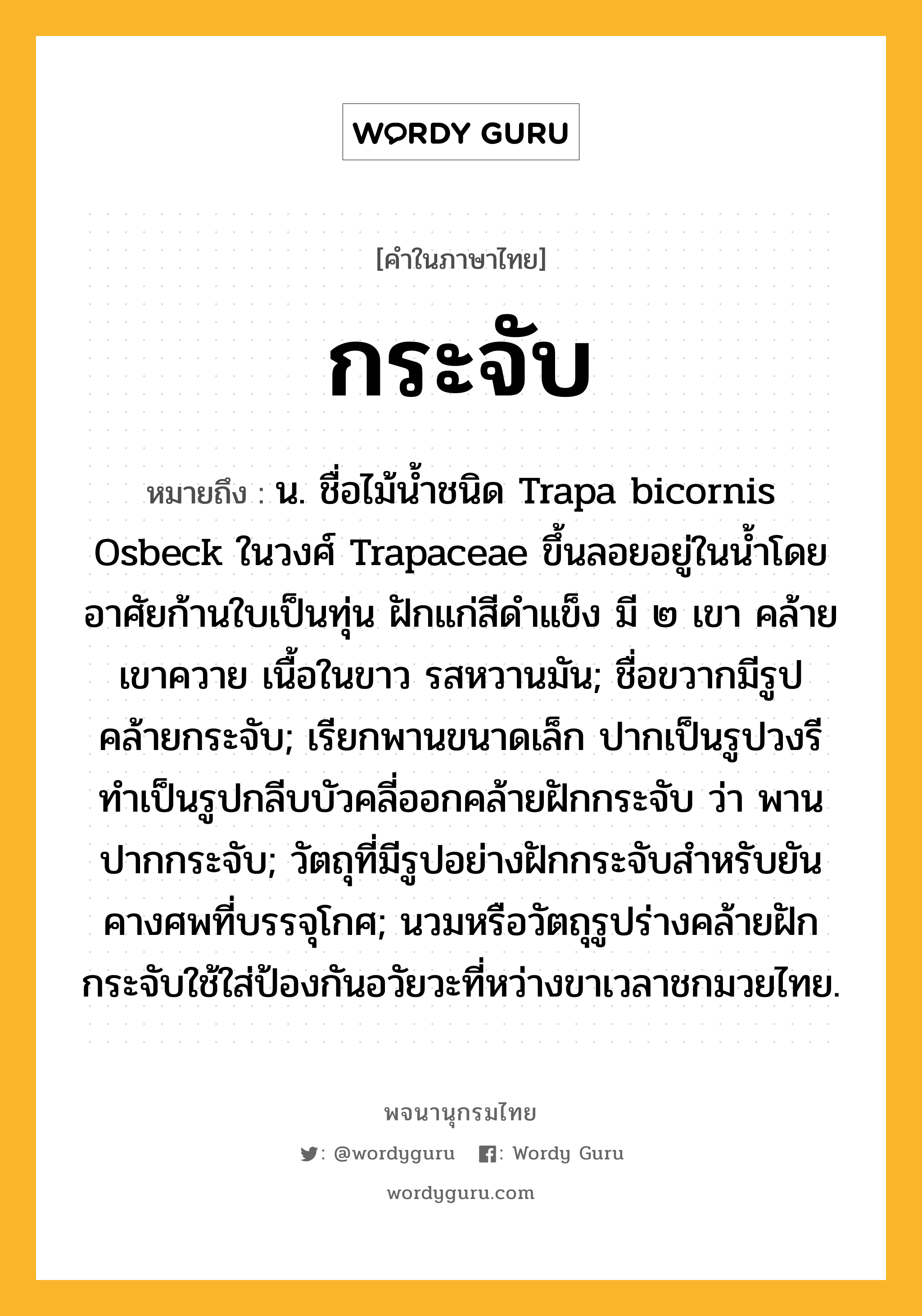 กระจับ หมายถึงอะไร?, คำในภาษาไทย กระจับ หมายถึง น. ชื่อไม้นํ้าชนิด Trapa bicornis Osbeck ในวงศ์ Trapaceae ขึ้นลอยอยู่ในนํ้าโดยอาศัยก้านใบเป็นทุ่น ฝักแก่สีดําแข็ง มี ๒ เขา คล้ายเขาควาย เนื้อในขาว รสหวานมัน; ชื่อขวากมีรูปคล้ายกระจับ; เรียกพานขนาดเล็ก ปากเป็นรูปวงรี ทําเป็นรูปกลีบบัวคลี่ออกคล้ายฝักกระจับ ว่า พานปากกระจับ; วัตถุที่มีรูปอย่างฝักกระจับสําหรับยันคางศพที่บรรจุโกศ; นวมหรือวัตถุรูปร่างคล้ายฝักกระจับใช้ใส่ป้องกันอวัยวะที่หว่างขาเวลาชกมวยไทย.