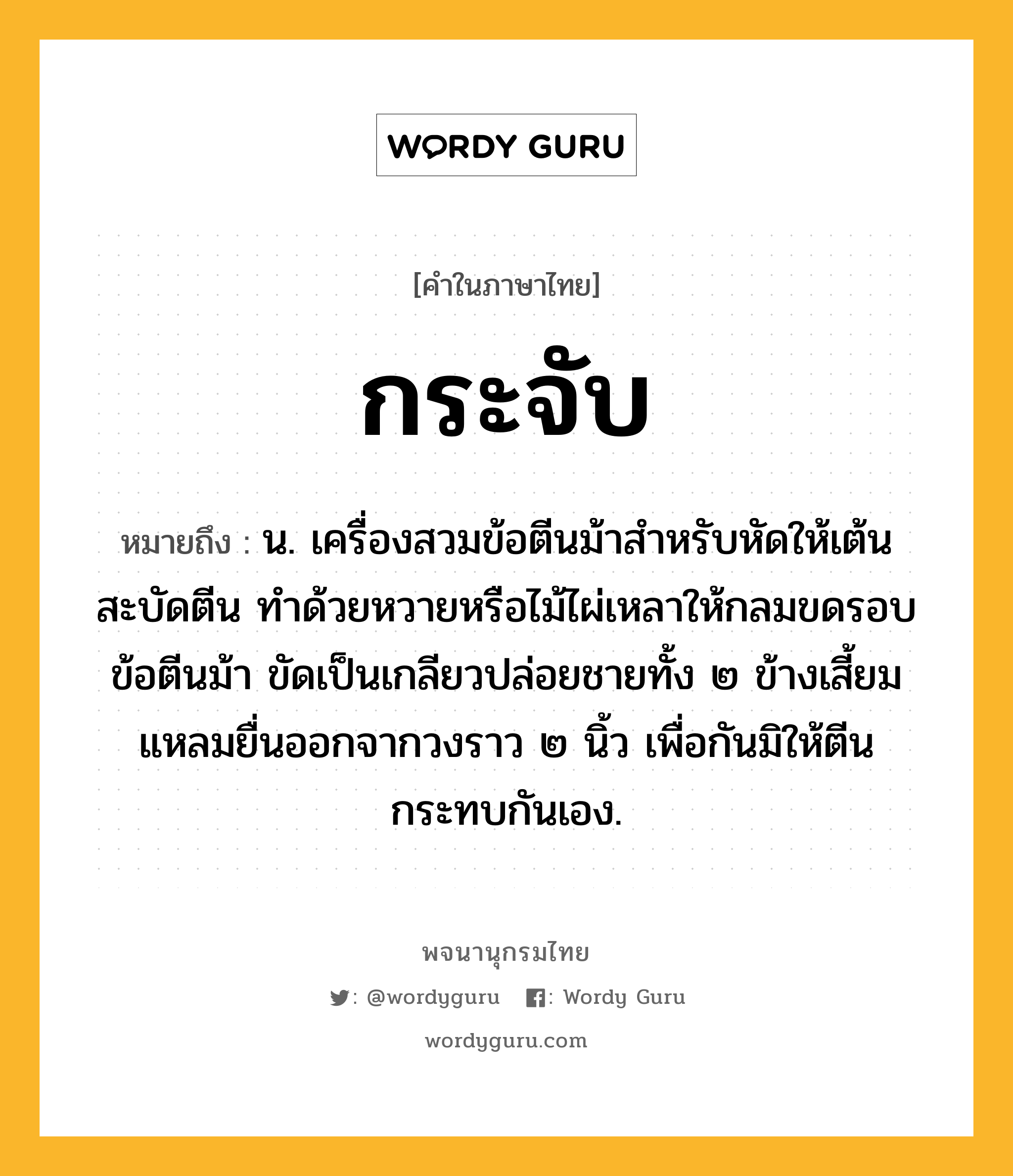 กระจับ หมายถึงอะไร?, คำในภาษาไทย กระจับ หมายถึง น. เครื่องสวมข้อตีนม้าสําหรับหัดให้เต้นสะบัดตีน ทําด้วยหวายหรือไม้ไผ่เหลาให้กลมขดรอบข้อตีนม้า ขัดเป็นเกลียวปล่อยชายทั้ง ๒ ข้างเสี้ยมแหลมยื่นออกจากวงราว ๒ นิ้ว เพื่อกันมิให้ตีนกระทบกันเอง.