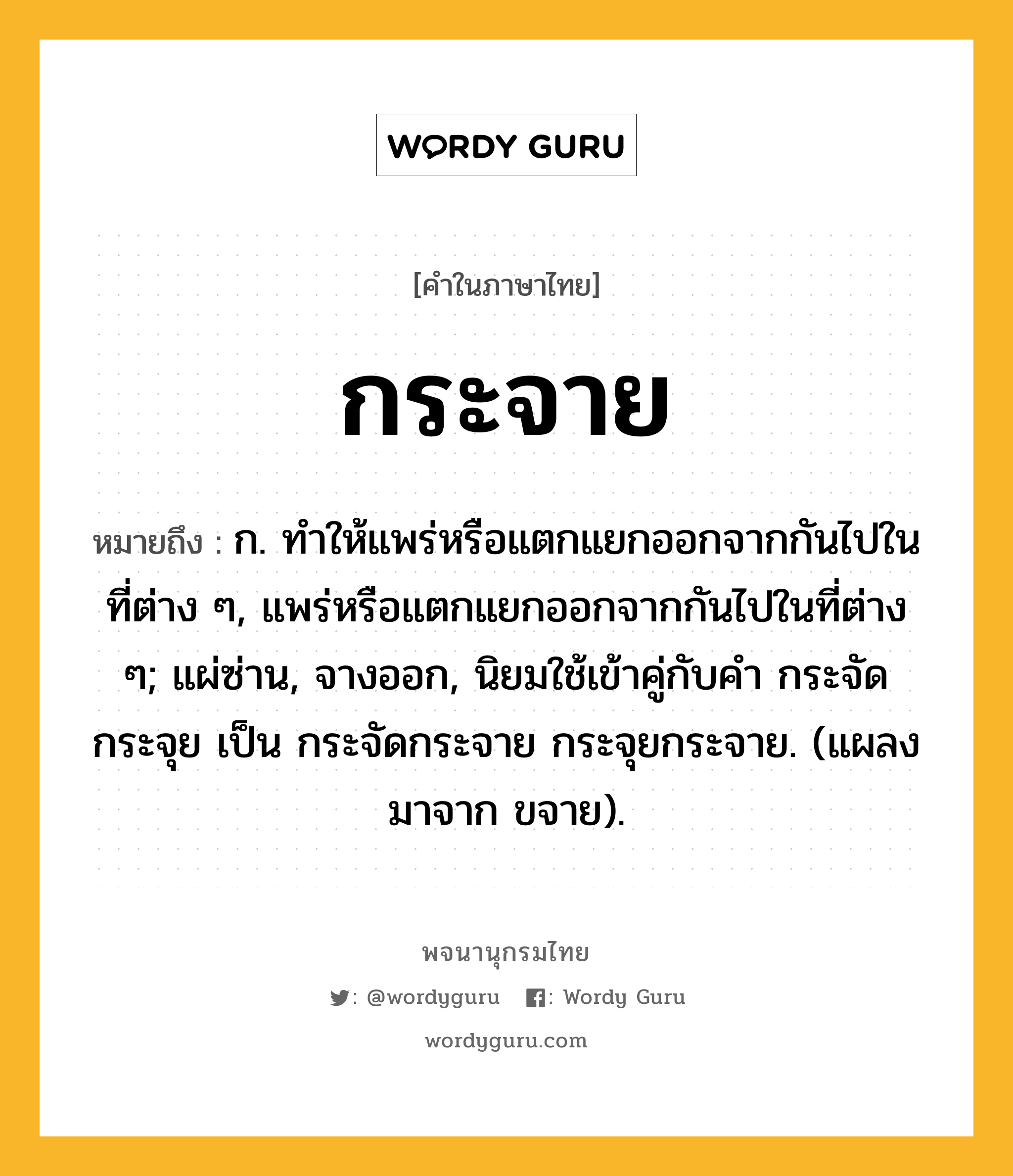 กระจาย ความหมาย หมายถึงอะไร?, คำในภาษาไทย กระจาย หมายถึง ก. ทําให้แพร่หรือแตกแยกออกจากกันไปในที่ต่าง ๆ, แพร่หรือแตกแยกออกจากกันไปในที่ต่าง ๆ; แผ่ซ่าน, จางออก, นิยมใช้เข้าคู่กับคํา กระจัด กระจุย เป็น กระจัดกระจาย กระจุยกระจาย. (แผลงมาจาก ขจาย).