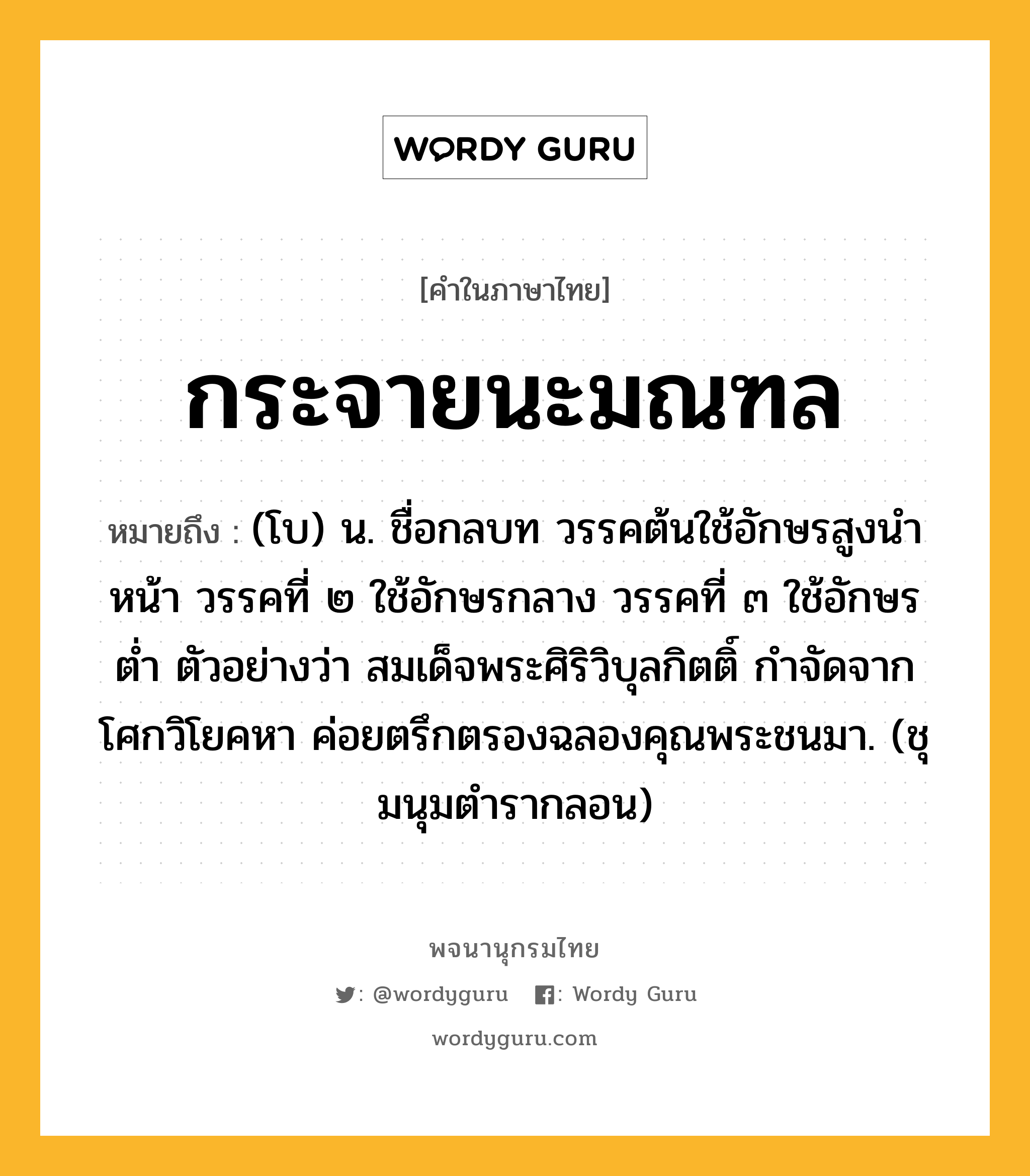 กระจายนะมณฑล หมายถึงอะไร?, คำในภาษาไทย กระจายนะมณฑล หมายถึง (โบ) น. ชื่อกลบท วรรคต้นใช้อักษรสูงนําหน้า วรรคที่ ๒ ใช้อักษรกลาง วรรคที่ ๓ ใช้อักษรตํ่า ตัวอย่างว่า สมเด็จพระศิริวิบุลกิตติ์ กําจัดจากโศกวิโยคหา ค่อยตรึกตรองฉลองคุณพระชนมา. (ชุมนุมตํารากลอน)