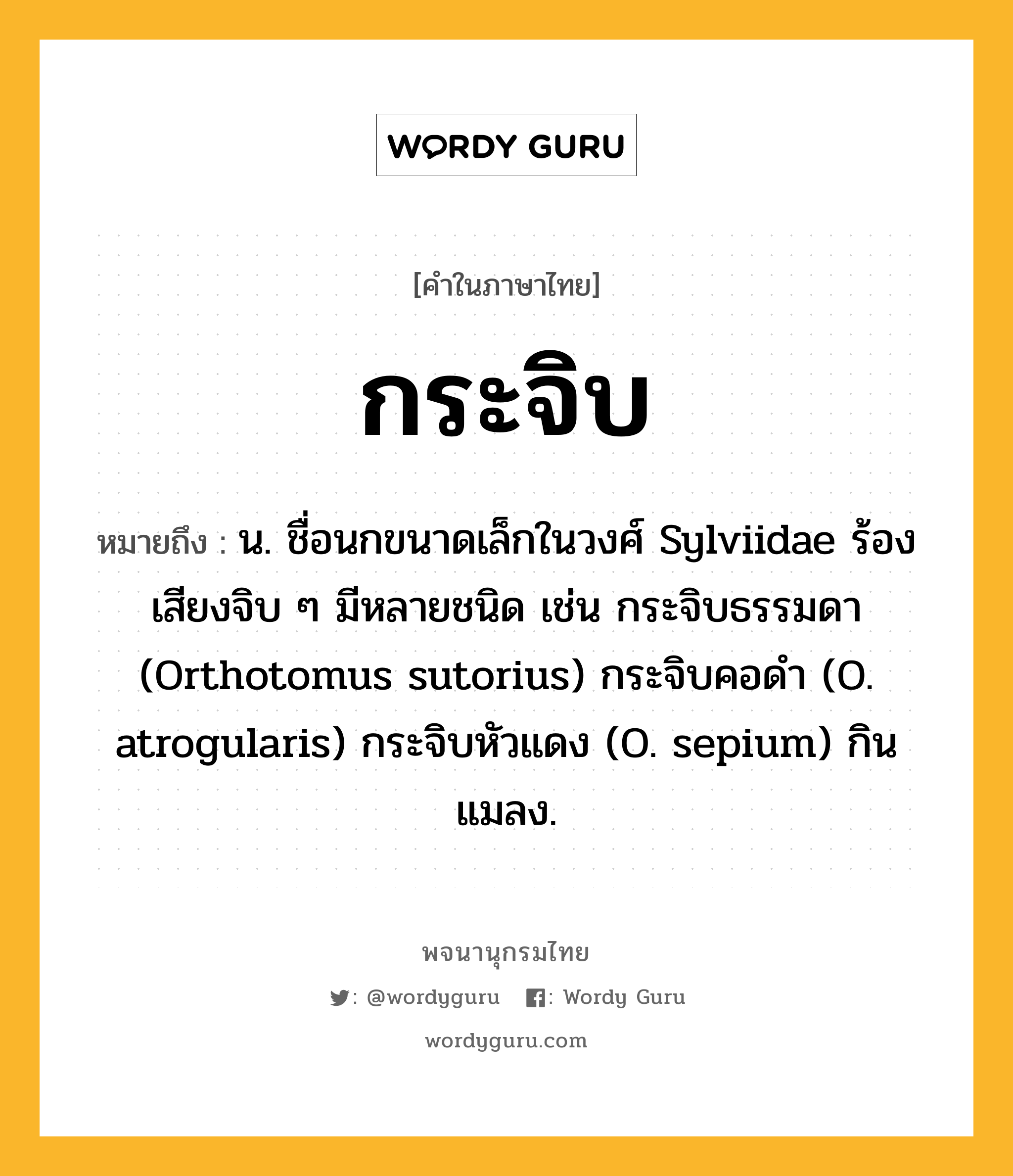 กระจิบ หมายถึงอะไร?, คำในภาษาไทย กระจิบ หมายถึง น. ชื่อนกขนาดเล็กในวงศ์ Sylviidae ร้องเสียงจิบ ๆ มีหลายชนิด เช่น กระจิบธรรมดา (Orthotomus sutorius) กระจิบคอดํา (O. atrogularis) กระจิบหัวแดง (O. sepium) กินแมลง.