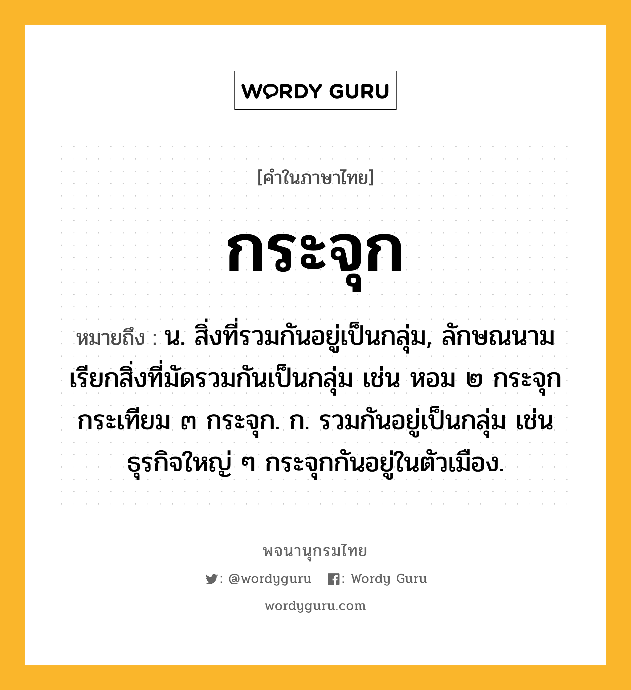 กระจุก หมายถึงอะไร?, คำในภาษาไทย กระจุก หมายถึง น. สิ่งที่รวมกันอยู่เป็นกลุ่ม, ลักษณนามเรียกสิ่งที่มัดรวมกันเป็นกลุ่ม เช่น หอม ๒ กระจุก กระเทียม ๓ กระจุก. ก. รวมกันอยู่เป็นกลุ่ม เช่น ธุรกิจใหญ่ ๆ กระจุกกันอยู่ในตัวเมือง.