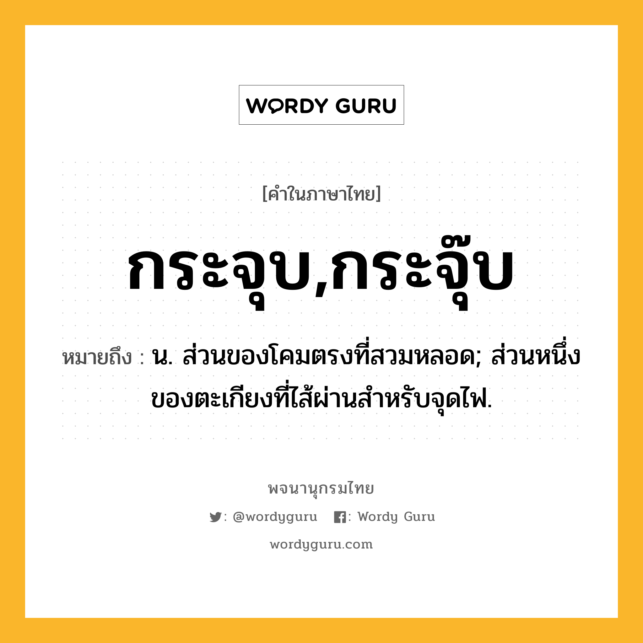 กระจุบ,กระจุ๊บ ความหมาย หมายถึงอะไร?, คำในภาษาไทย กระจุบ,กระจุ๊บ หมายถึง น. ส่วนของโคมตรงที่สวมหลอด; ส่วนหนึ่งของตะเกียงที่ไส้ผ่านสําหรับจุดไฟ.