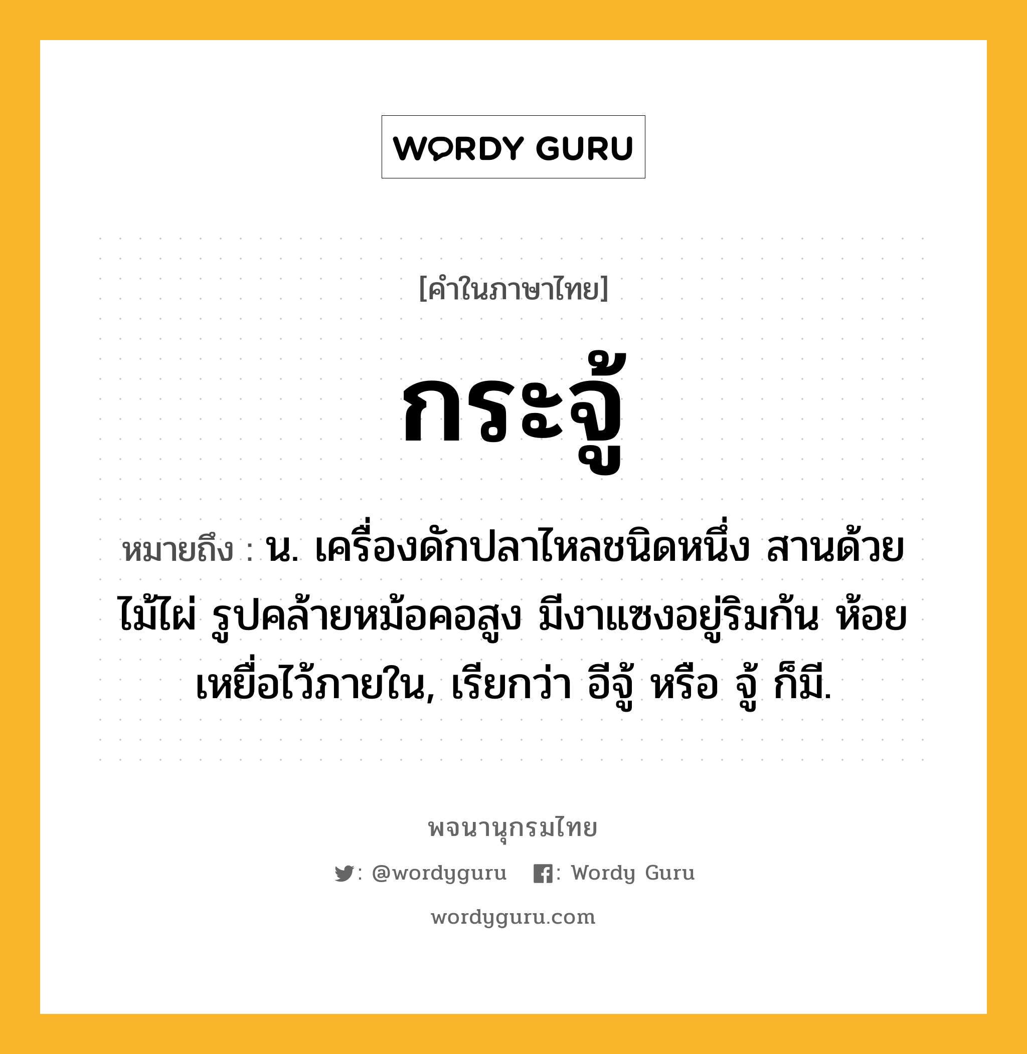 กระจู้ หมายถึงอะไร?, คำในภาษาไทย กระจู้ หมายถึง น. เครื่องดักปลาไหลชนิดหนึ่ง สานด้วยไม้ไผ่ รูปคล้ายหม้อคอสูง มีงาแซงอยู่ริมก้น ห้อยเหยื่อไว้ภายใน, เรียกว่า อีจู้ หรือ จู้ ก็มี.