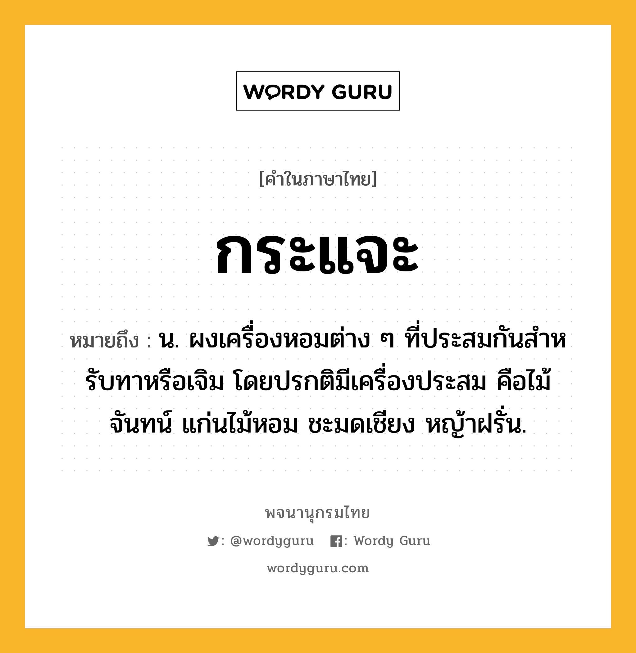 กระแจะ หมายถึงอะไร?, คำในภาษาไทย กระแจะ หมายถึง น. ผงเครื่องหอมต่าง ๆ ที่ประสมกันสําหรับทาหรือเจิม โดยปรกติมีเครื่องประสม คือไม้จันทน์ แก่นไม้หอม ชะมดเชียง หญ้าฝรั่น.