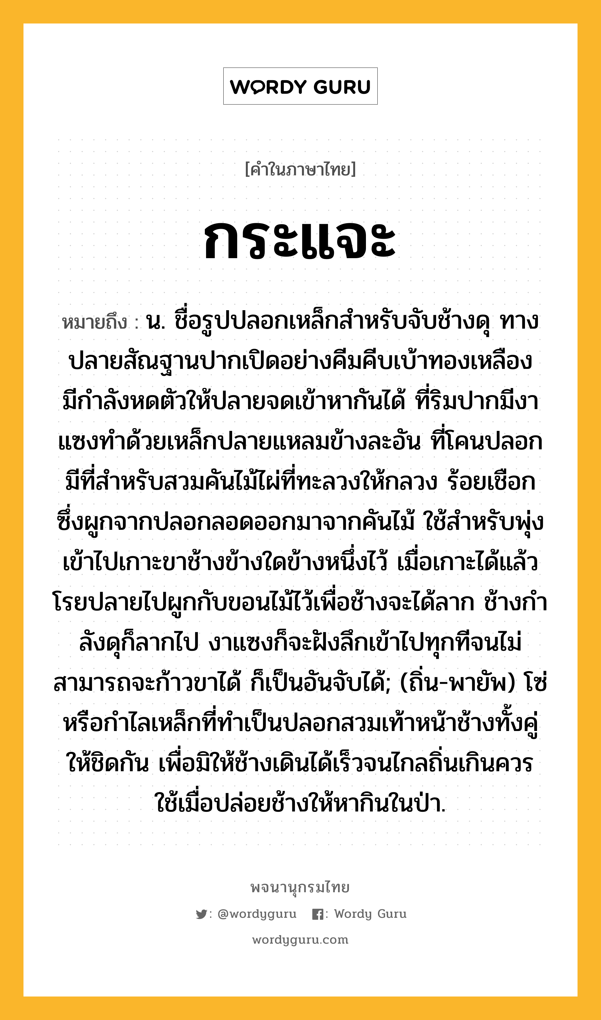 กระแจะ หมายถึงอะไร?, คำในภาษาไทย กระแจะ หมายถึง น. ชื่อรูปปลอกเหล็กสําหรับจับช้างดุ ทางปลายสัณฐานปากเปิดอย่างคีมคีบเบ้าทองเหลือง มีกําลังหดตัวให้ปลายจดเข้าหากันได้ ที่ริมปากมีงาแซงทําด้วยเหล็กปลายแหลมข้างละอัน ที่โคนปลอกมีที่สําหรับสวมคันไม้ไผ่ที่ทะลวงให้กลวง ร้อยเชือกซึ่งผูกจากปลอกลอดออกมาจากคันไม้ ใช้สําหรับพุ่งเข้าไปเกาะขาช้างข้างใดข้างหนึ่งไว้ เมื่อเกาะได้แล้ว โรยปลายไปผูกกับขอนไม้ไว้เพื่อช้างจะได้ลาก ช้างกําลังดุก็ลากไป งาแซงก็จะฝังลึกเข้าไปทุกทีจนไม่สามารถจะก้าวขาได้ ก็เป็นอันจับได้; (ถิ่น-พายัพ) โซ่หรือกำไลเหล็กที่ทำเป็นปลอกสวมเท้าหน้าช้างทั้งคู่ให้ชิดกัน เพื่อมิให้ช้างเดินได้เร็วจนไกลถิ่นเกินควร ใช้เมื่อปล่อยช้างให้หากินในป่า.