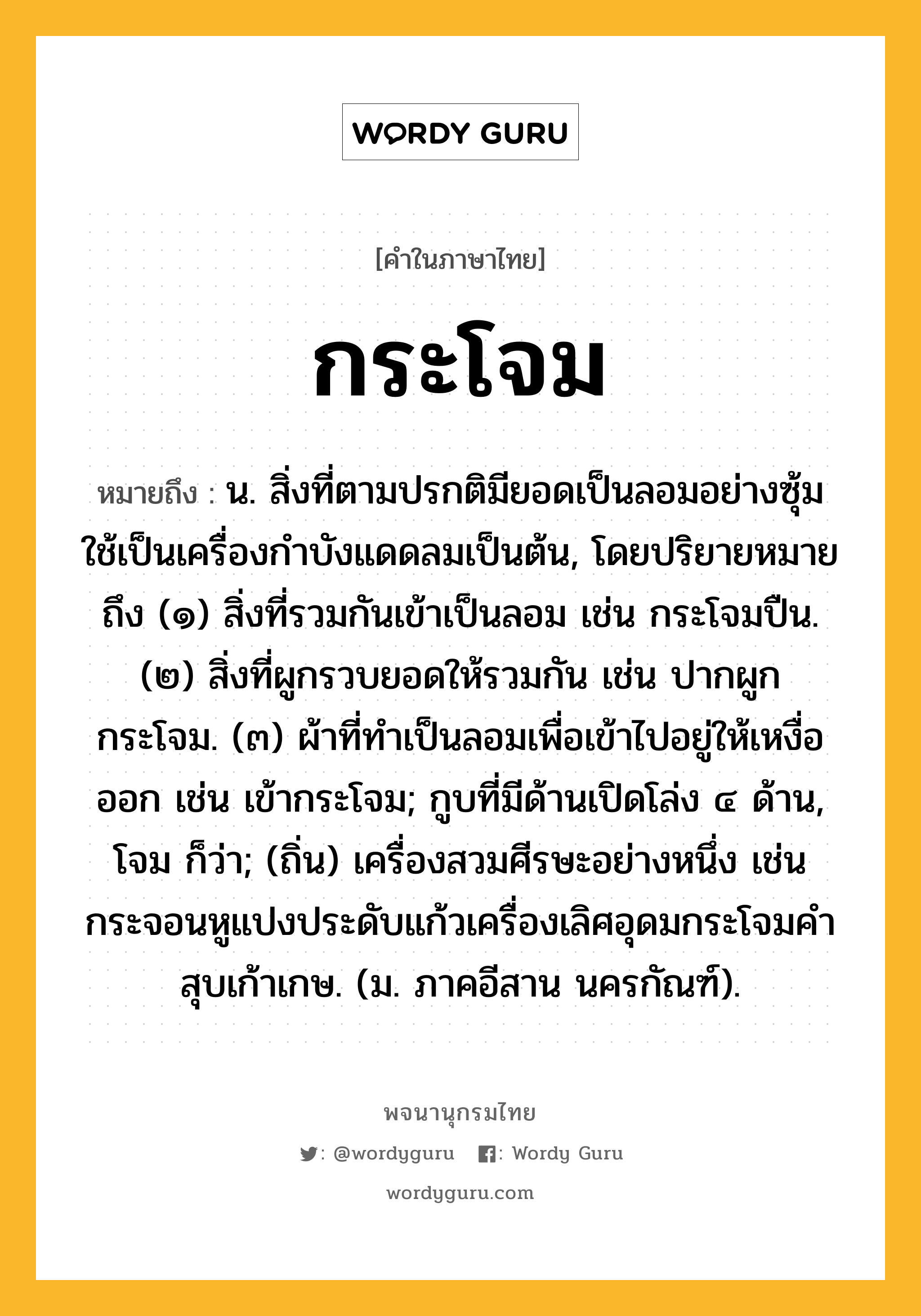 กระโจม หมายถึงอะไร?, คำในภาษาไทย กระโจม หมายถึง น. สิ่งที่ตามปรกติมียอดเป็นลอมอย่างซุ้ม ใช้เป็นเครื่องกําบังแดดลมเป็นต้น, โดยปริยายหมายถึง (๑) สิ่งที่รวมกันเข้าเป็นลอม เช่น กระโจมปืน. (๒) สิ่งที่ผูกรวบยอดให้รวมกัน เช่น ปากผูกกระโจม. (๓) ผ้าที่ทําเป็นลอมเพื่อเข้าไปอยู่ให้เหงื่อออก เช่น เข้ากระโจม; กูบที่มีด้านเปิดโล่ง ๔ ด้าน, โจม ก็ว่า; (ถิ่น) เครื่องสวมศีรษะอย่างหนึ่ง เช่น กระจอนหูแปงประดับแก้วเครื่องเลิศอุดมกระโจมคำสุบเก้าเกษ. (ม. ภาคอีสาน นครกัณฑ์).