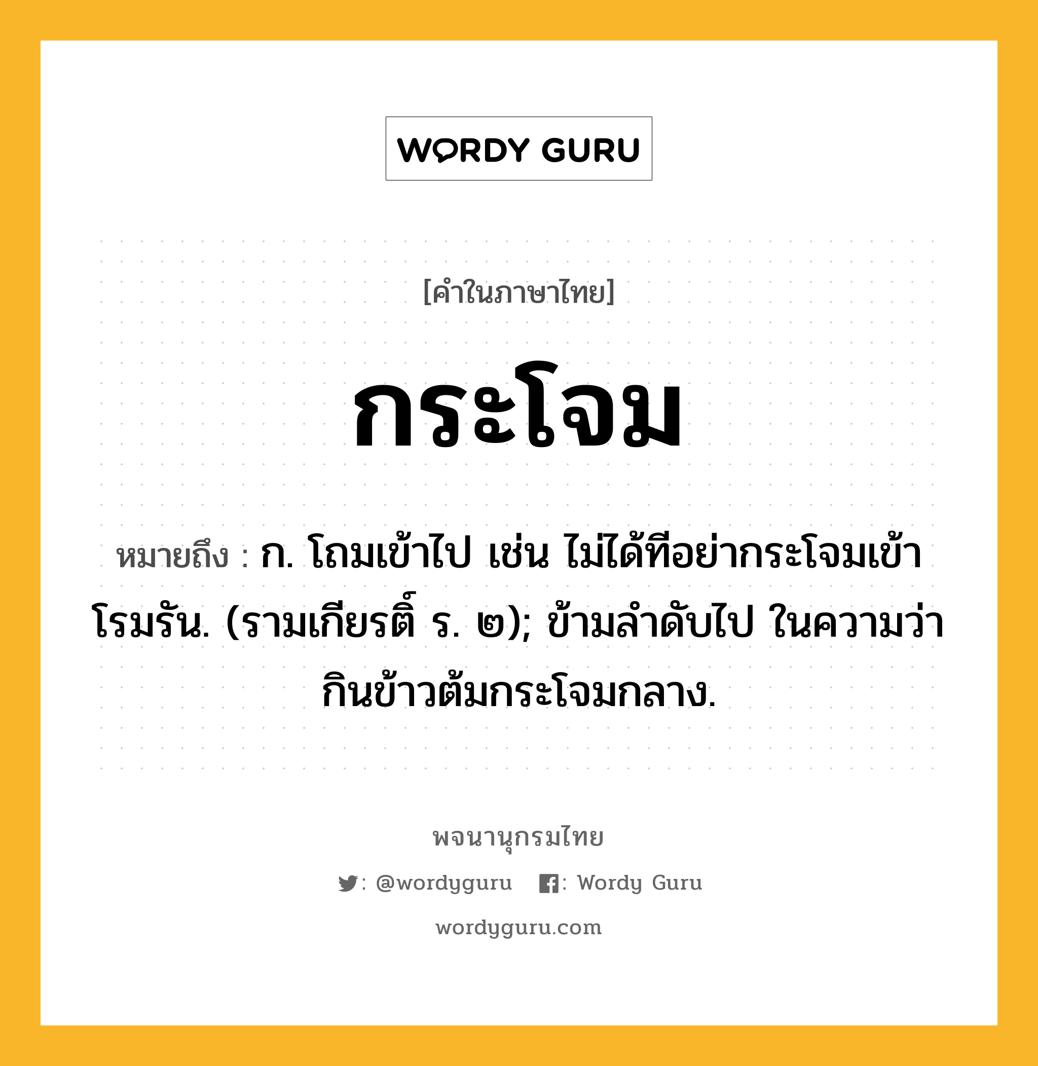 กระโจม หมายถึงอะไร?, คำในภาษาไทย กระโจม หมายถึง ก. โถมเข้าไป เช่น ไม่ได้ทีอย่ากระโจมเข้าโรมรัน. (รามเกียรติ์ ร. ๒); ข้ามลําดับไป ในความว่า กินข้าวต้มกระโจมกลาง.