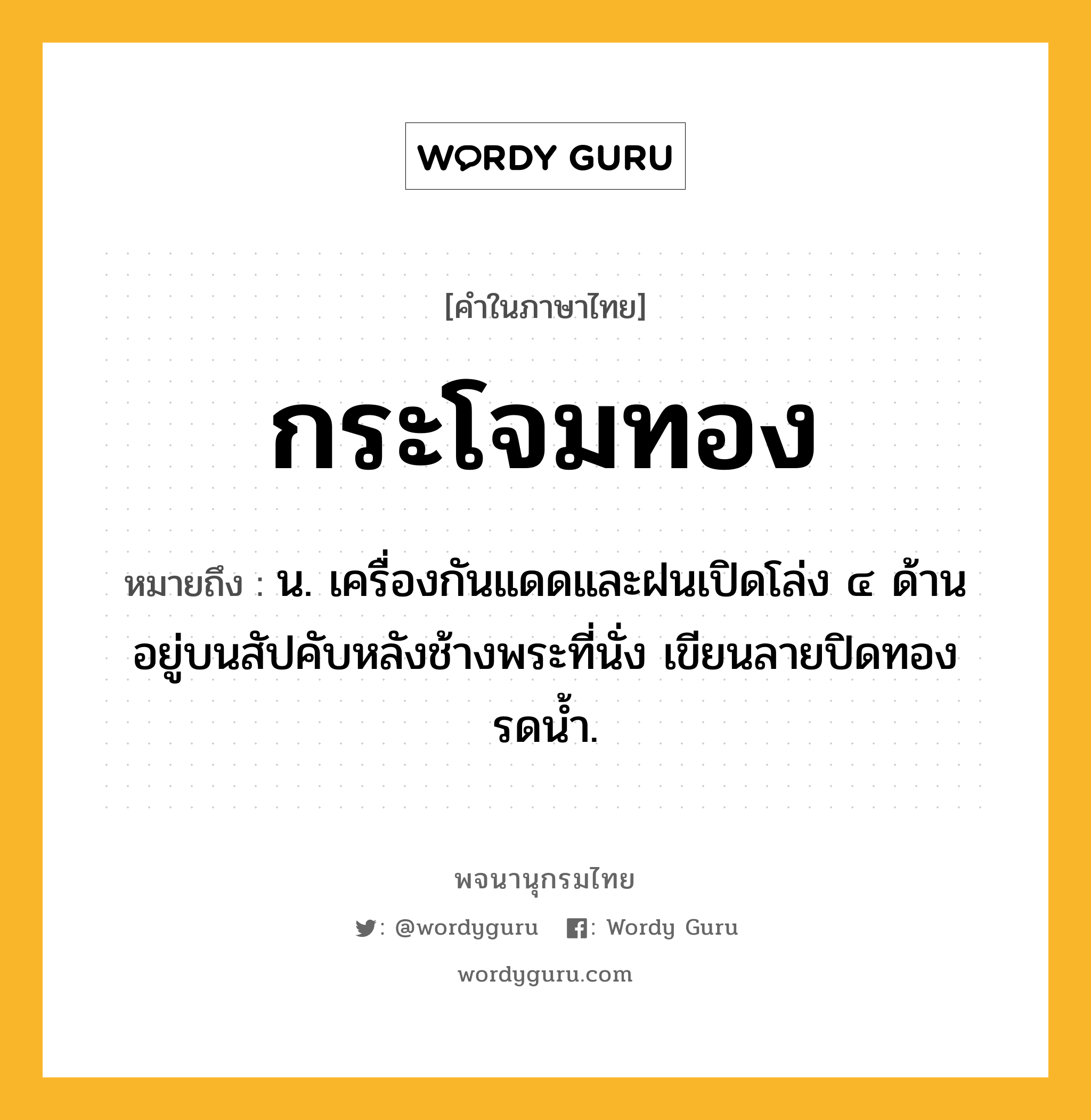 กระโจมทอง ความหมาย หมายถึงอะไร?, คำในภาษาไทย กระโจมทอง หมายถึง น. เครื่องกันแดดและฝนเปิดโล่ง ๔ ด้าน อยู่บนสัปคับหลังช้างพระที่นั่ง เขียนลายปิดทองรดน้ำ.