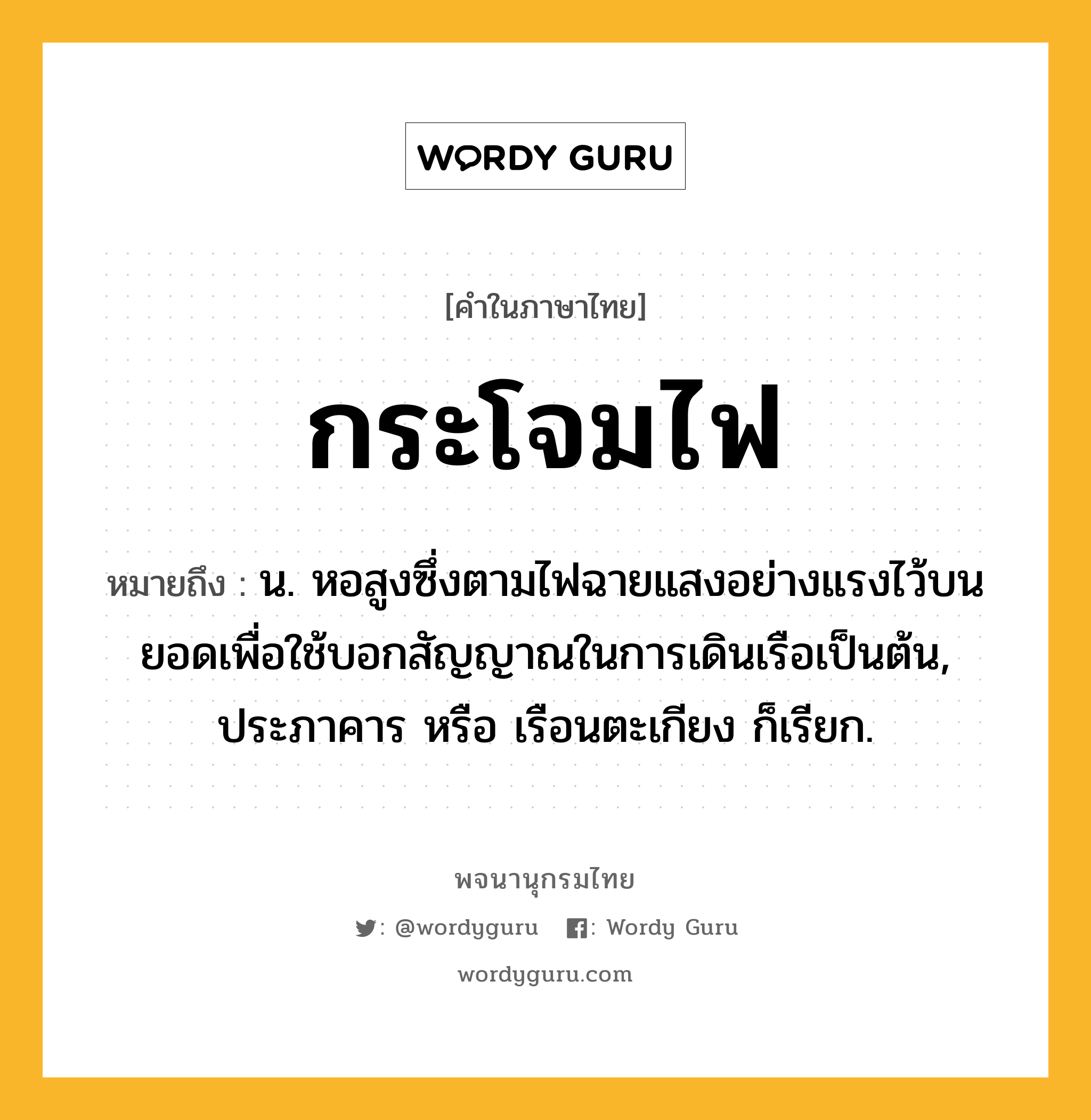 กระโจมไฟ หมายถึงอะไร?, คำในภาษาไทย กระโจมไฟ หมายถึง น. หอสูงซึ่งตามไฟฉายแสงอย่างแรงไว้บนยอดเพื่อใช้บอกสัญญาณในการเดินเรือเป็นต้น, ประภาคาร หรือ เรือนตะเกียง ก็เรียก.