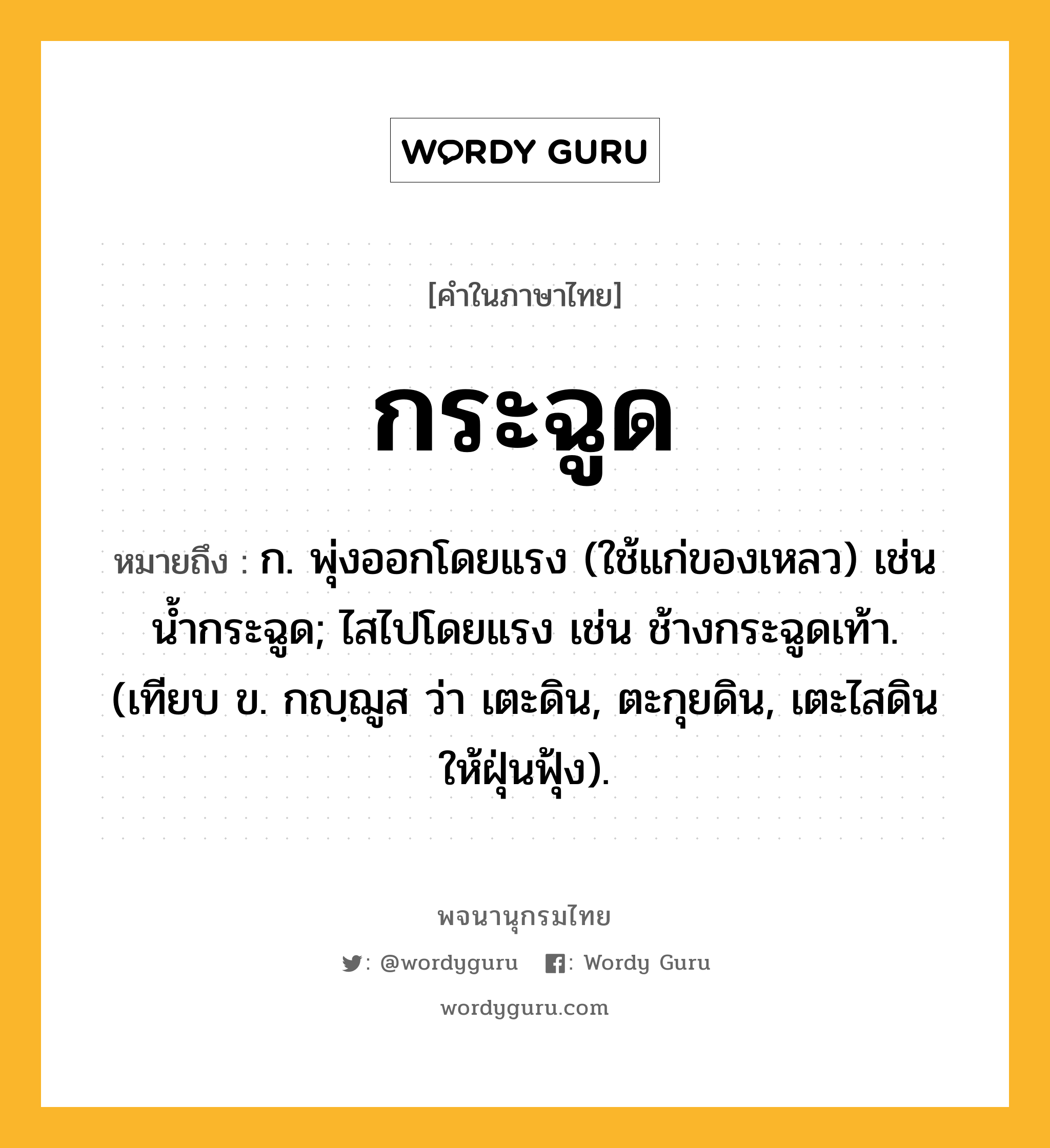 กระฉูด ความหมาย หมายถึงอะไร?, คำในภาษาไทย กระฉูด หมายถึง ก. พุ่งออกโดยแรง (ใช้แก่ของเหลว) เช่น น้ำกระฉูด; ไสไปโดยแรง เช่น ช้างกระฉูดเท้า. (เทียบ ข. กญฺฌูส ว่า เตะดิน, ตะกุยดิน, เตะไสดินให้ฝุ่นฟุ้ง).