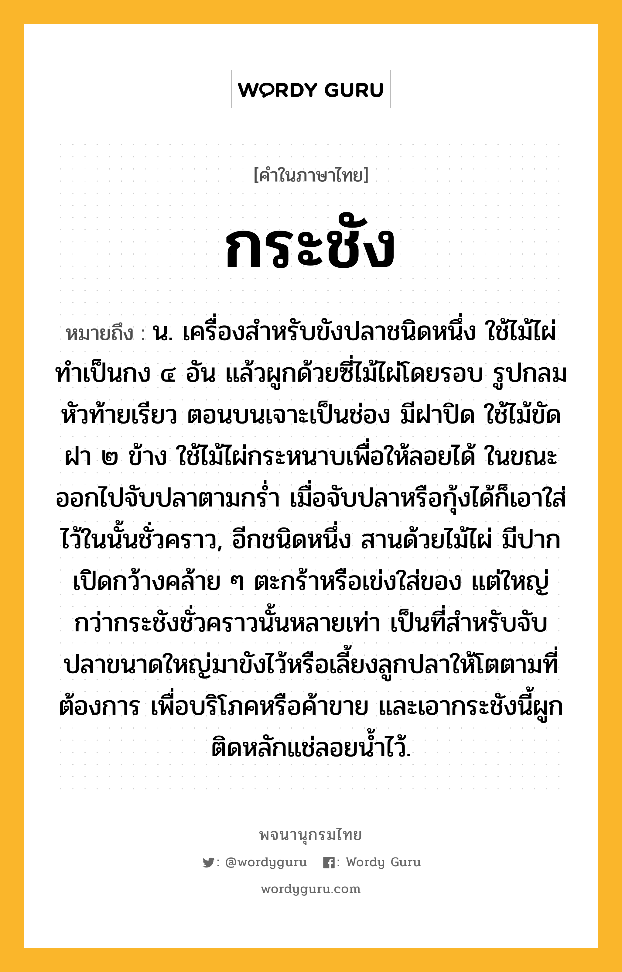 กระชัง หมายถึงอะไร?, คำในภาษาไทย กระชัง หมายถึง น. เครื่องสําหรับขังปลาชนิดหนึ่ง ใช้ไม้ไผ่ทําเป็นกง ๔ อัน แล้วผูกด้วยซี่ไม้ไผ่โดยรอบ รูปกลม หัวท้ายเรียว ตอนบนเจาะเป็นช่อง มีฝาปิด ใช้ไม้ขัดฝา ๒ ข้าง ใช้ไม้ไผ่กระหนาบเพื่อให้ลอยได้ ในขณะออกไปจับปลาตามกรํ่า เมื่อจับปลาหรือกุ้งได้ก็เอาใส่ไว้ในนั้นชั่วคราว, อีกชนิดหนึ่ง สานด้วยไม้ไผ่ มีปากเปิดกว้างคล้าย ๆ ตะกร้าหรือเข่งใส่ของ แต่ใหญ่กว่ากระชังชั่วคราวนั้นหลายเท่า เป็นที่สําหรับจับปลาขนาดใหญ่มาขังไว้หรือเลี้ยงลูกปลาให้โตตามที่ต้องการ เพื่อบริโภคหรือค้าขาย และเอากระชังนี้ผูกติดหลักแช่ลอยนํ้าไว้.