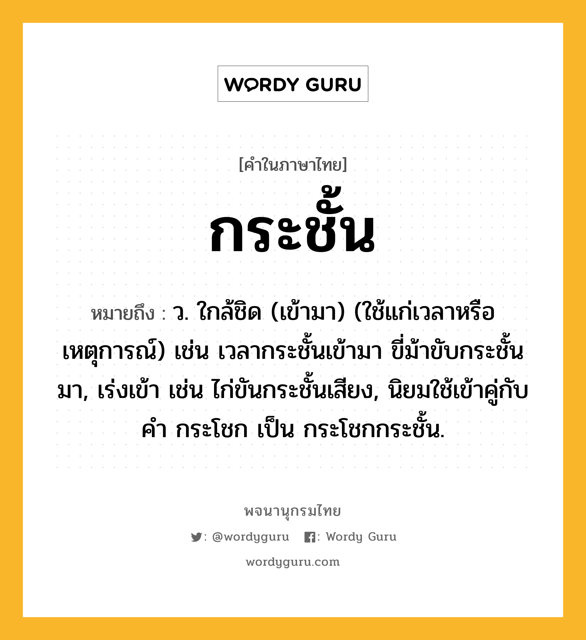 กระชั้น หมายถึงอะไร?, คำในภาษาไทย กระชั้น หมายถึง ว. ใกล้ชิด (เข้ามา) (ใช้แก่เวลาหรือเหตุการณ์) เช่น เวลากระชั้นเข้ามา ขี่ม้าขับกระชั้นมา, เร่งเข้า เช่น ไก่ขันกระชั้นเสียง, นิยมใช้เข้าคู่กับคํา กระโชก เป็น กระโชกกระชั้น.