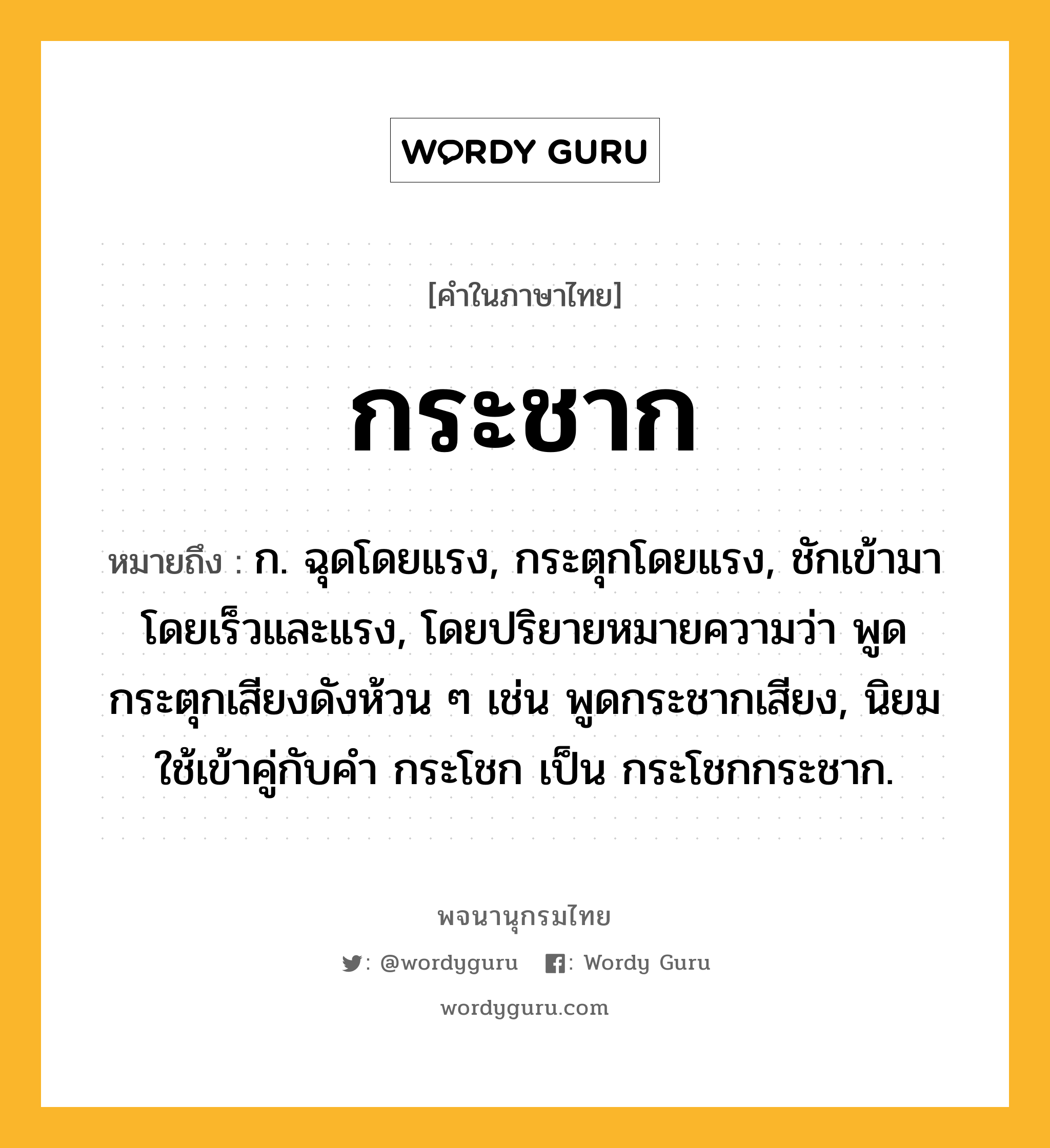 กระชาก หมายถึงอะไร?, คำในภาษาไทย กระชาก หมายถึง ก. ฉุดโดยแรง, กระตุกโดยแรง, ชักเข้ามาโดยเร็วและแรง, โดยปริยายหมายความว่า พูดกระตุกเสียงดังห้วน ๆ เช่น พูดกระชากเสียง, นิยมใช้เข้าคู่กับคํา กระโชก เป็น กระโชกกระชาก.