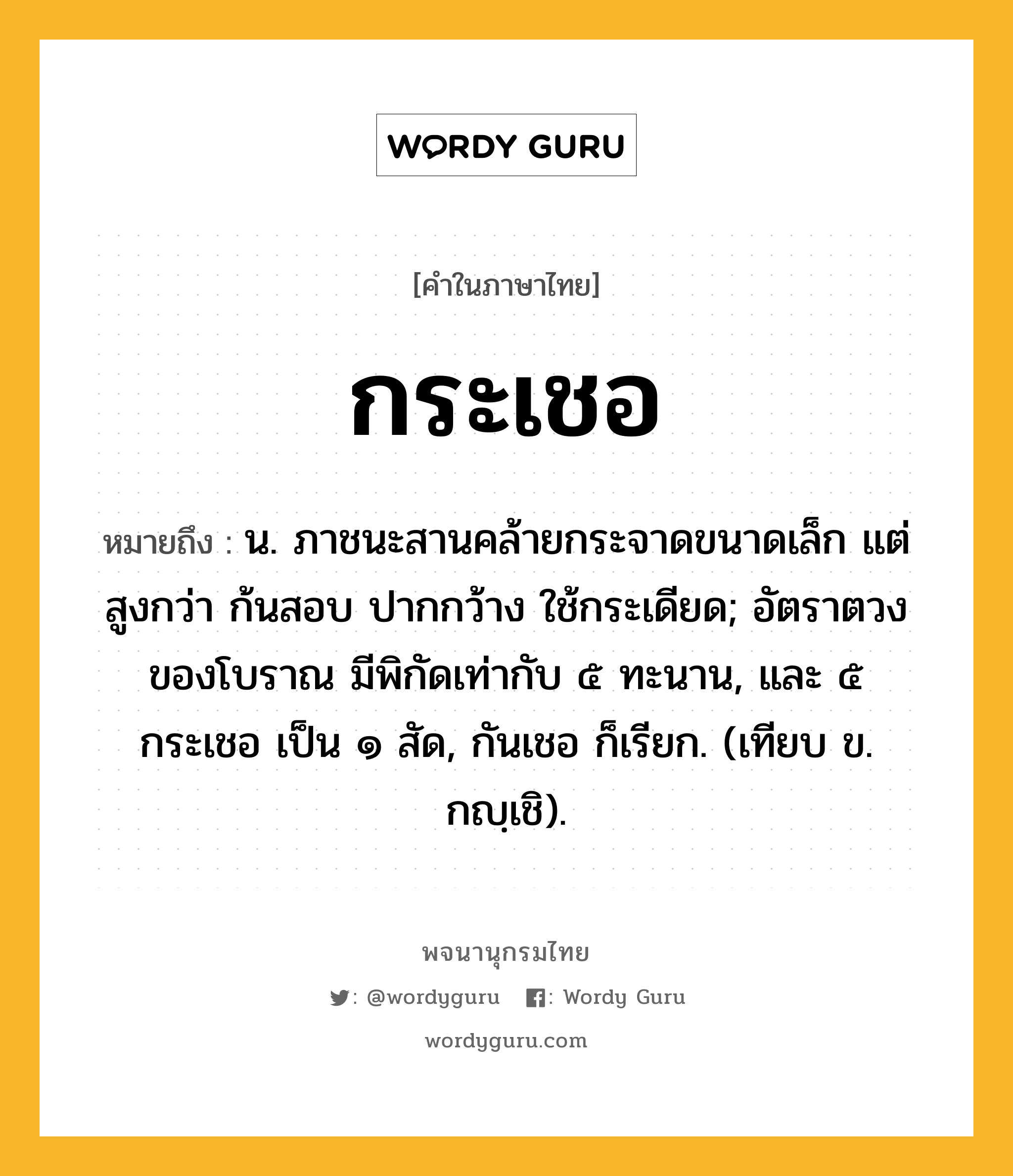 กระเชอ หมายถึงอะไร?, คำในภาษาไทย กระเชอ หมายถึง น. ภาชนะสานคล้ายกระจาดขนาดเล็ก แต่สูงกว่า ก้นสอบ ปากกว้าง ใช้กระเดียด; อัตราตวงของโบราณ มีพิกัดเท่ากับ ๕ ทะนาน, และ ๕ กระเชอ เป็น ๑ สัด, กันเชอ ก็เรียก. (เทียบ ข. กญฺเชิ).