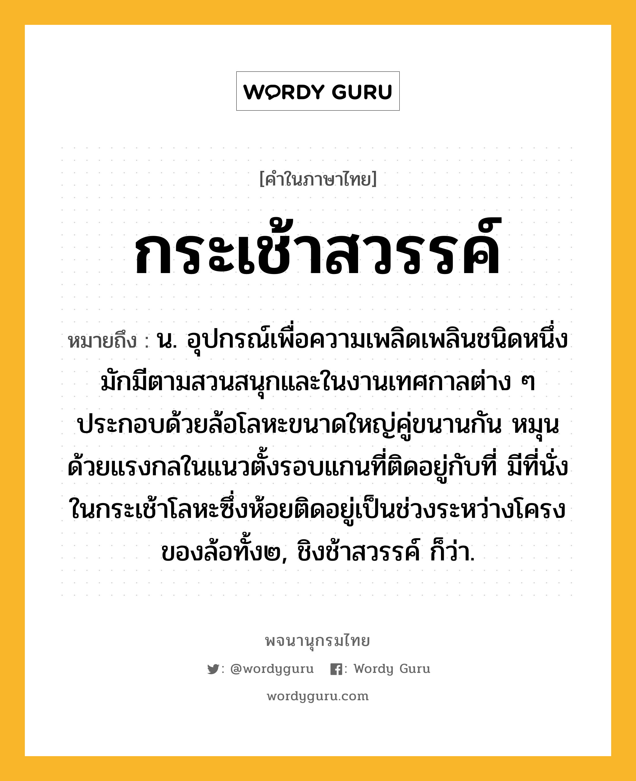 กระเช้าสวรรค์ หมายถึงอะไร?, คำในภาษาไทย กระเช้าสวรรค์ หมายถึง น. อุปกรณ์เพื่อความเพลิดเพลินชนิดหนึ่ง มักมีตามสวนสนุกและในงานเทศกาลต่าง ๆ ประกอบด้วยล้อโลหะขนาดใหญ่คู่ขนานกัน หมุนด้วยแรงกลในแนวตั้งรอบแกนที่ติดอยู่กับที่ มีที่นั่งในกระเช้าโลหะซึ่งห้อยติดอยู่เป็นช่วงระหว่างโครงของล้อทั้ง๒, ชิงช้าสวรรค์ ก็ว่า.