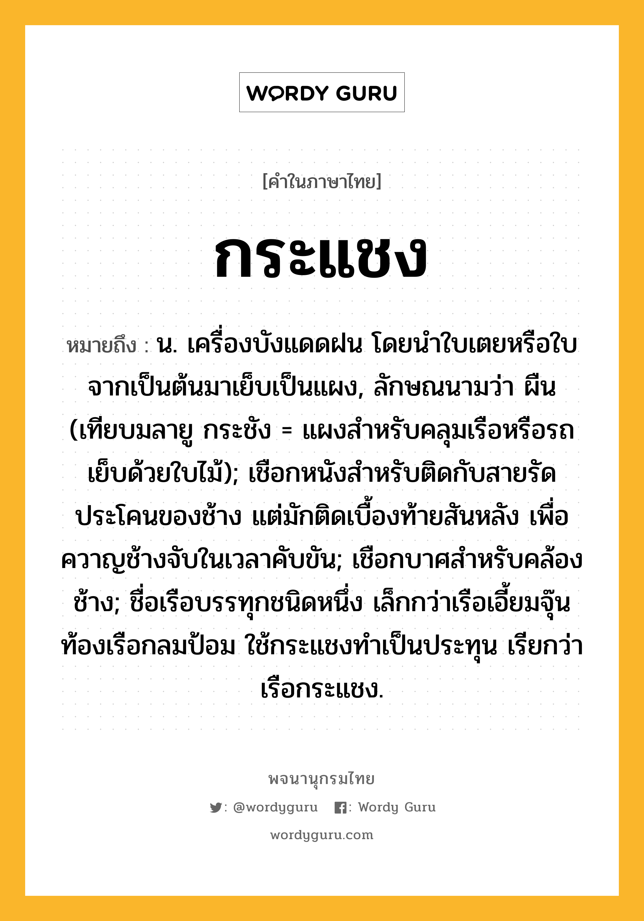 กระแชง หมายถึงอะไร?, คำในภาษาไทย กระแชง หมายถึง น. เครื่องบังแดดฝน โดยนําใบเตยหรือใบจากเป็นต้นมาเย็บเป็นแผง, ลักษณนามว่า ผืน (เทียบมลายู กระชัง = แผงสำหรับคลุมเรือหรือรถ เย็บด้วยใบไม้); เชือกหนังสําหรับติดกับสายรัดประโคนของช้าง แต่มักติดเบื้องท้ายสันหลัง เพื่อควาญช้างจับในเวลาคับขัน; เชือกบาศสําหรับคล้องช้าง; ชื่อเรือบรรทุกชนิดหนึ่ง เล็กกว่าเรือเอี้ยมจุ๊น ท้องเรือกลมป้อม ใช้กระแชงทําเป็นประทุน เรียกว่า เรือกระแชง.