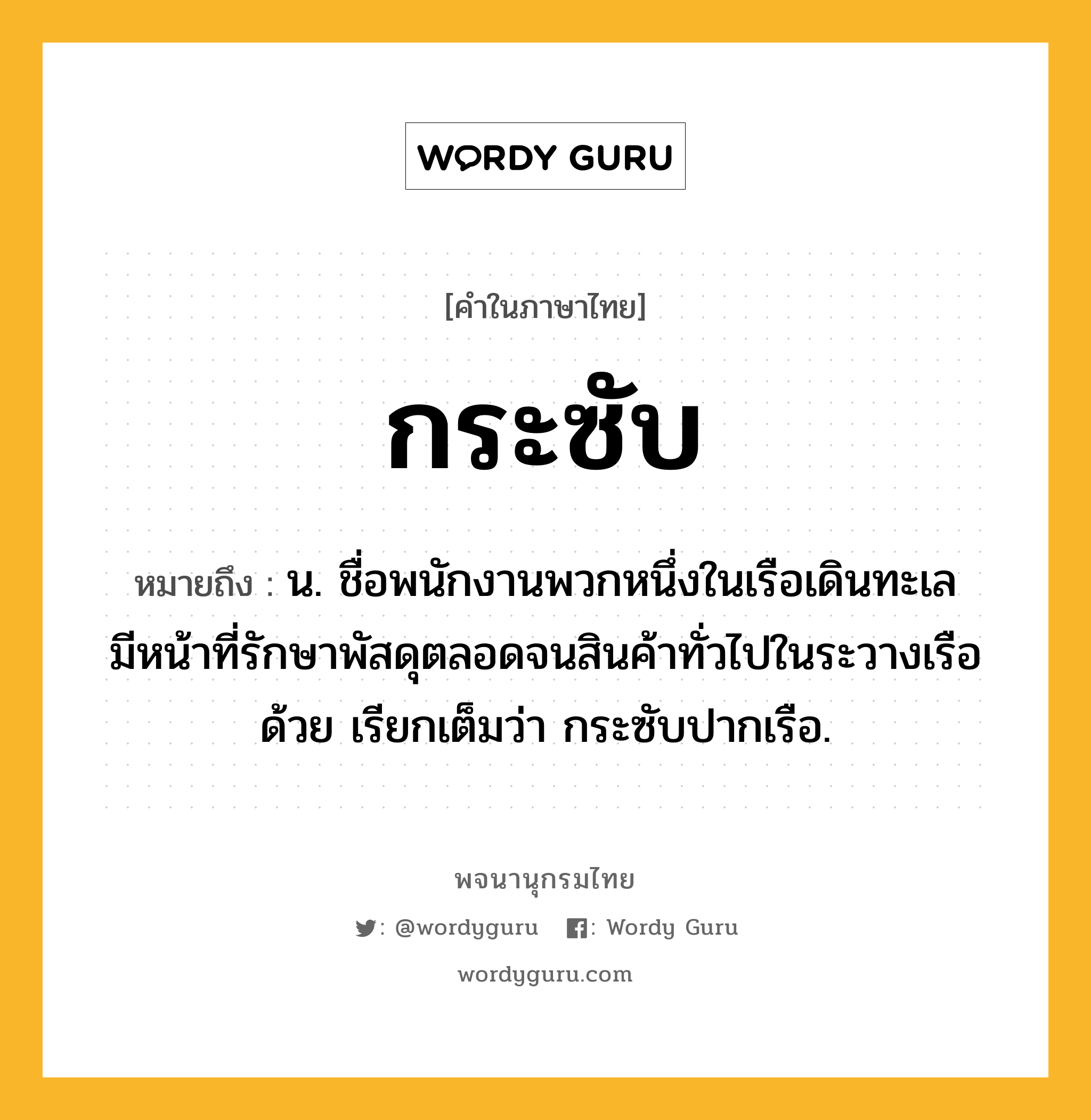 กระซับ หมายถึงอะไร?, คำในภาษาไทย กระซับ หมายถึง น. ชื่อพนักงานพวกหนึ่งในเรือเดินทะเล มีหน้าที่รักษาพัสดุตลอดจนสินค้าทั่วไปในระวางเรือด้วย เรียกเต็มว่า กระซับปากเรือ.