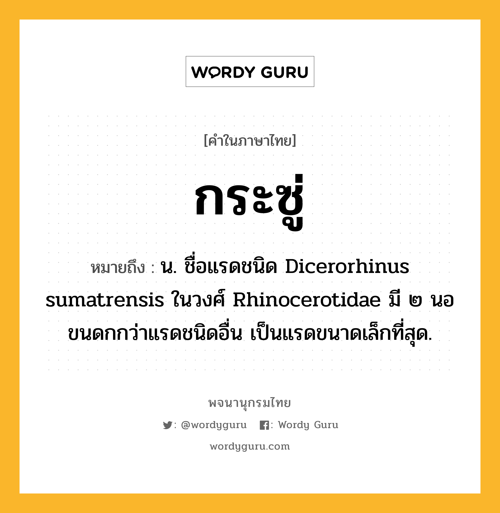 กระซู่ ความหมาย หมายถึงอะไร?, คำในภาษาไทย กระซู่ หมายถึง น. ชื่อแรดชนิด Dicerorhinus sumatrensis ในวงศ์ Rhinocerotidae มี ๒ นอ ขนดกกว่าแรดชนิดอื่น เป็นแรดขนาดเล็กที่สุด.