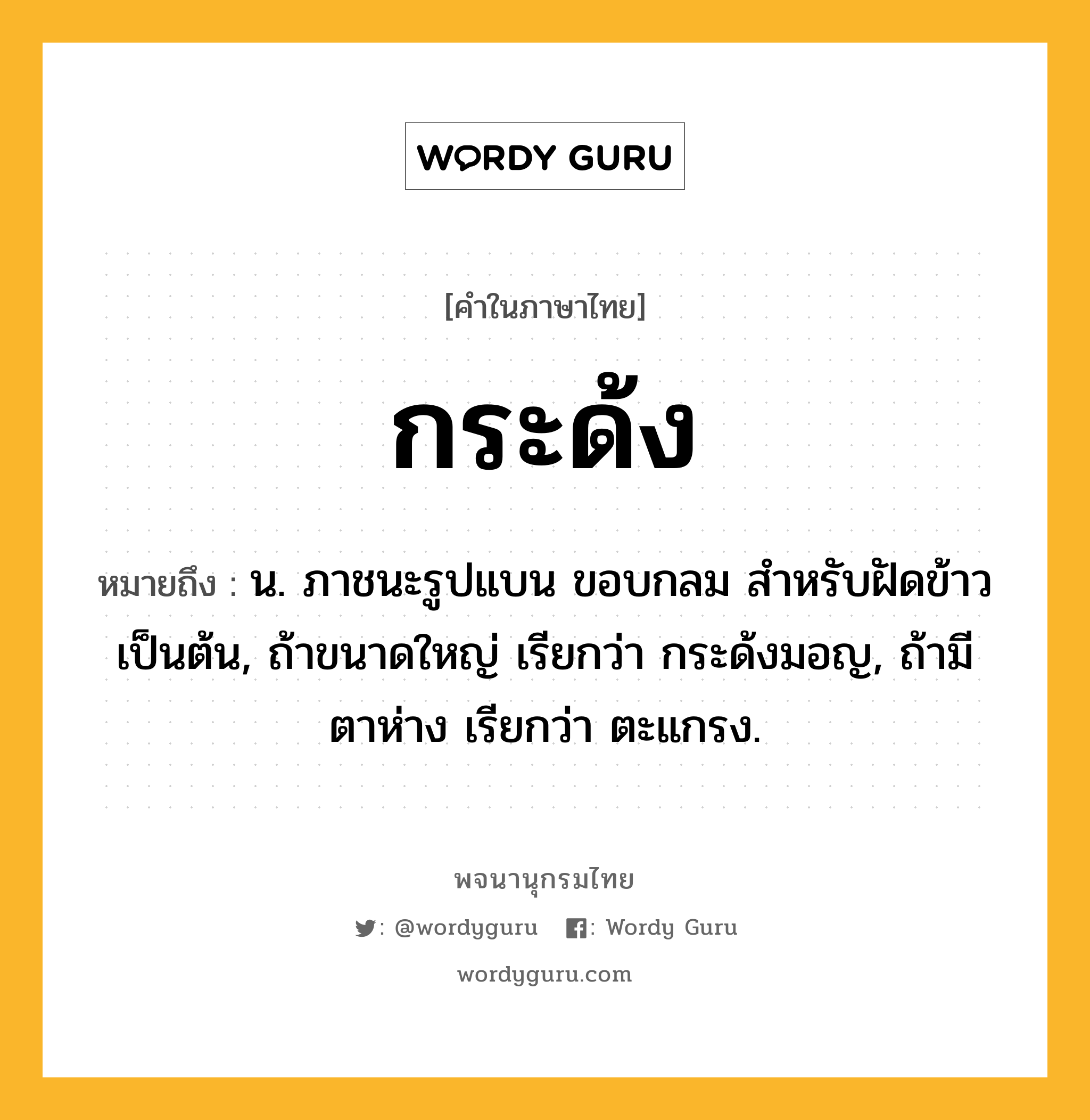 กระด้ง หมายถึงอะไร?, คำในภาษาไทย กระด้ง หมายถึง น. ภาชนะรูปแบน ขอบกลม สําหรับฝัดข้าวเป็นต้น, ถ้าขนาดใหญ่ เรียกว่า กระด้งมอญ, ถ้ามีตาห่าง เรียกว่า ตะแกรง.