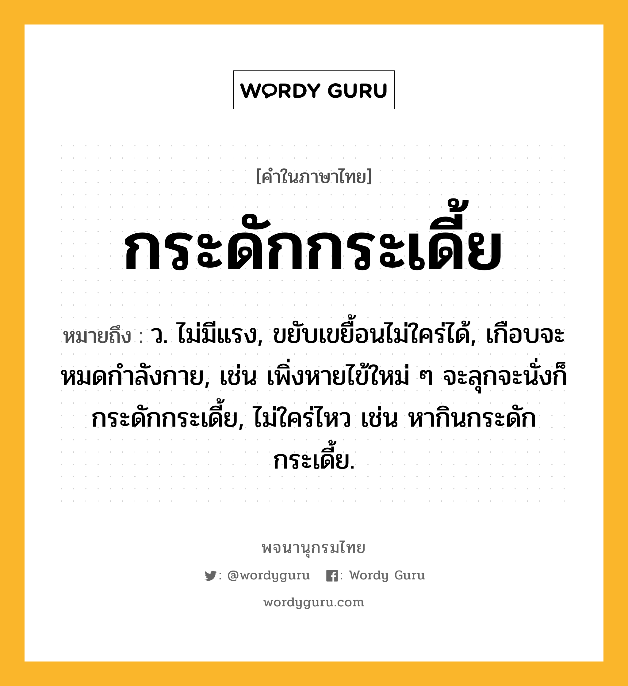 กระดักกระเดี้ย หมายถึงอะไร?, คำในภาษาไทย กระดักกระเดี้ย หมายถึง ว. ไม่มีแรง, ขยับเขยื้อนไม่ใคร่ได้, เกือบจะหมดกําลังกาย, เช่น เพิ่งหายไข้ใหม่ ๆ จะลุกจะนั่งก็กระดักกระเดี้ย, ไม่ใคร่ไหว เช่น หากินกระดักกระเดี้ย.