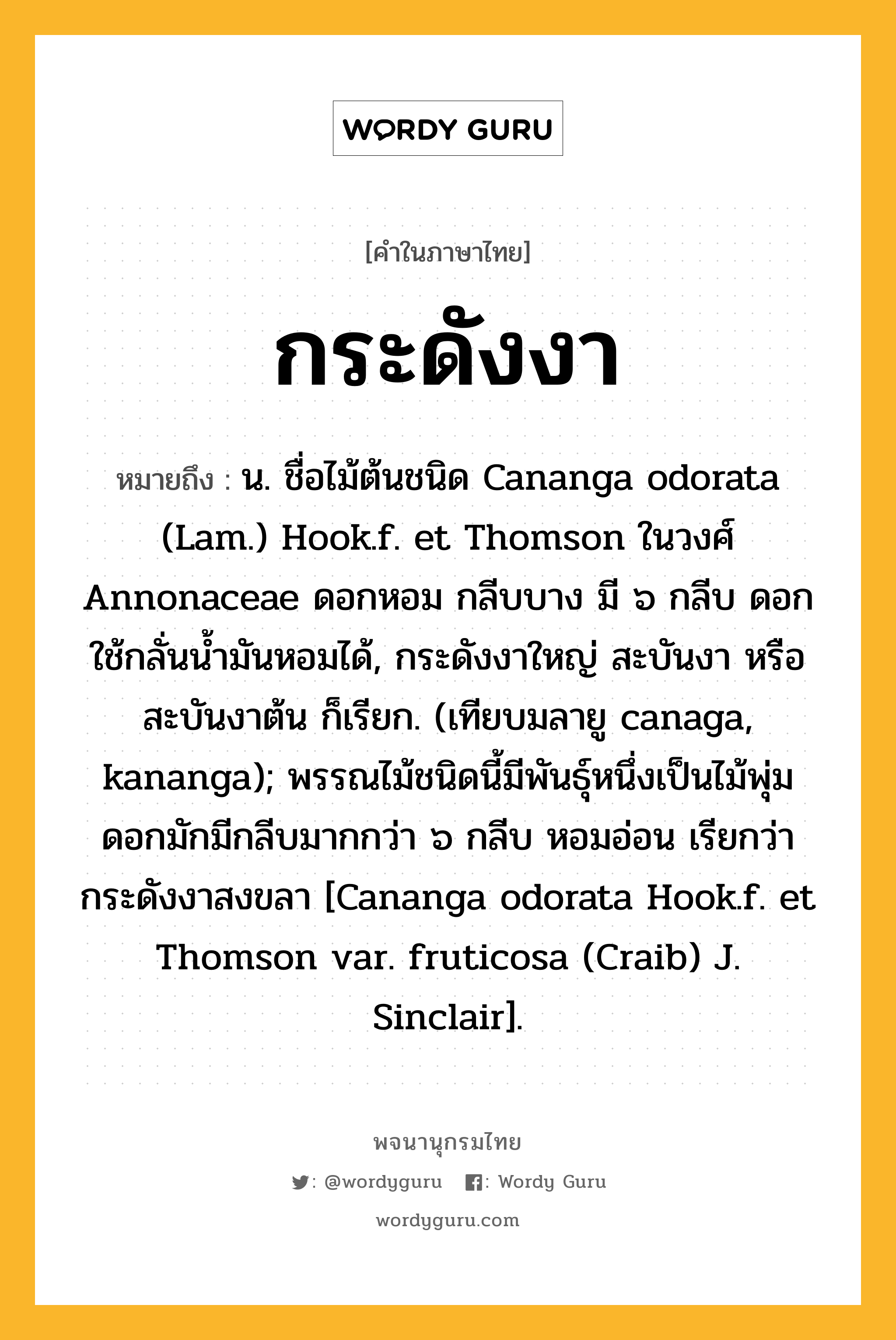 กระดังงา หมายถึงอะไร?, คำในภาษาไทย กระดังงา หมายถึง น. ชื่อไม้ต้นชนิด Cananga odorata (Lam.) Hook.f. et Thomson ในวงศ์ Annonaceae ดอกหอม กลีบบาง มี ๖ กลีบ ดอกใช้กลั่นนํ้ามันหอมได้, กระดังงาใหญ่ สะบันงา หรือ สะบันงาต้น ก็เรียก. (เทียบมลายู canaga, kananga); พรรณไม้ชนิดนี้มีพันธุ์หนึ่งเป็นไม้พุ่ม ดอกมักมีกลีบมากกว่า ๖ กลีบ หอมอ่อน เรียกว่า กระดังงาสงขลา [Cananga odorata Hook.f. et Thomson var. fruticosa (Craib) J. Sinclair].