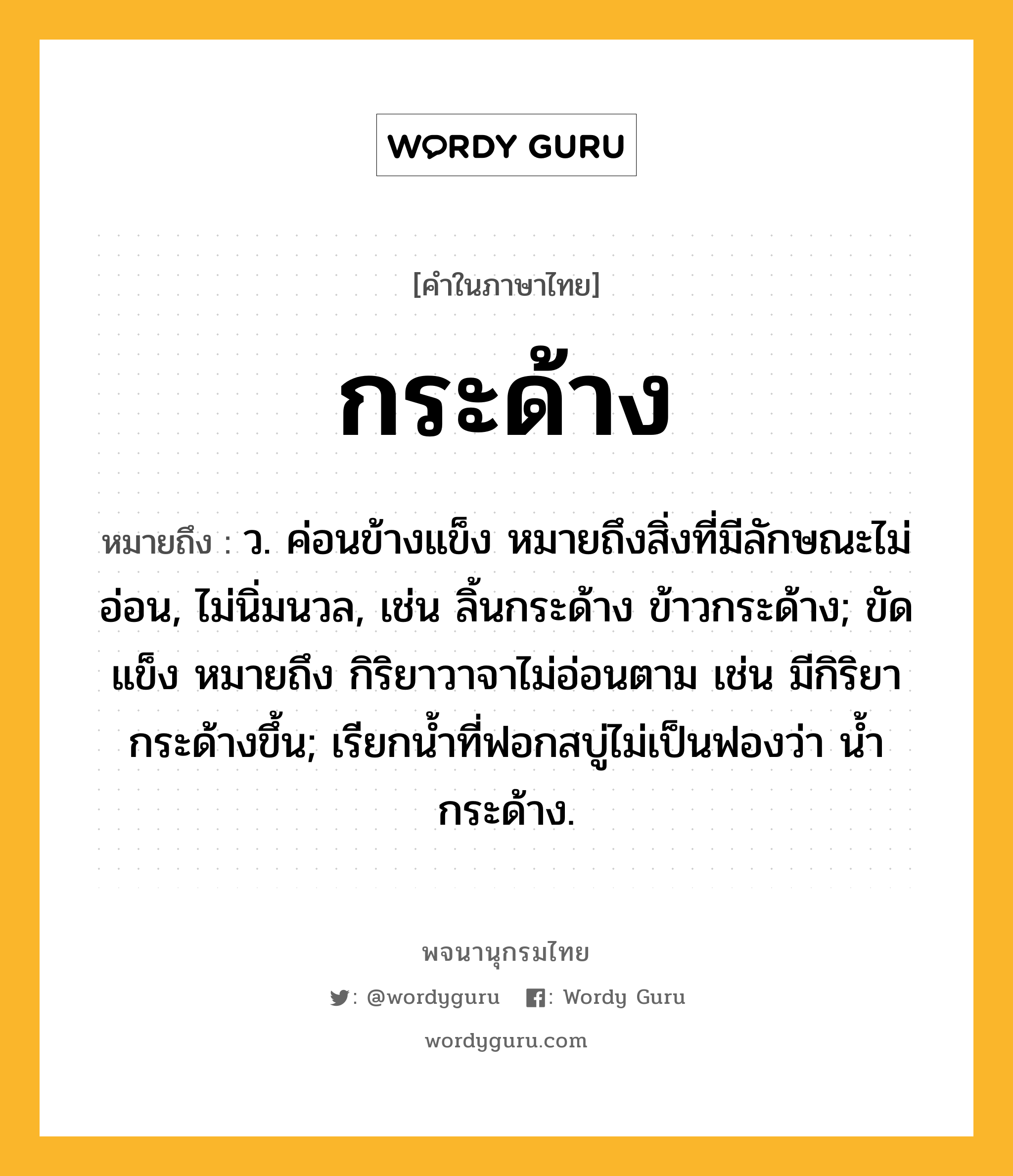 กระด้าง หมายถึงอะไร?, คำในภาษาไทย กระด้าง หมายถึง ว. ค่อนข้างแข็ง หมายถึงสิ่งที่มีลักษณะไม่อ่อน, ไม่นิ่มนวล, เช่น ลิ้นกระด้าง ข้าวกระด้าง; ขัดแข็ง หมายถึง กิริยาวาจาไม่อ่อนตาม เช่น มีกิริยากระด้างขึ้น; เรียกนํ้าที่ฟอกสบู่ไม่เป็นฟองว่า นํ้ากระด้าง.