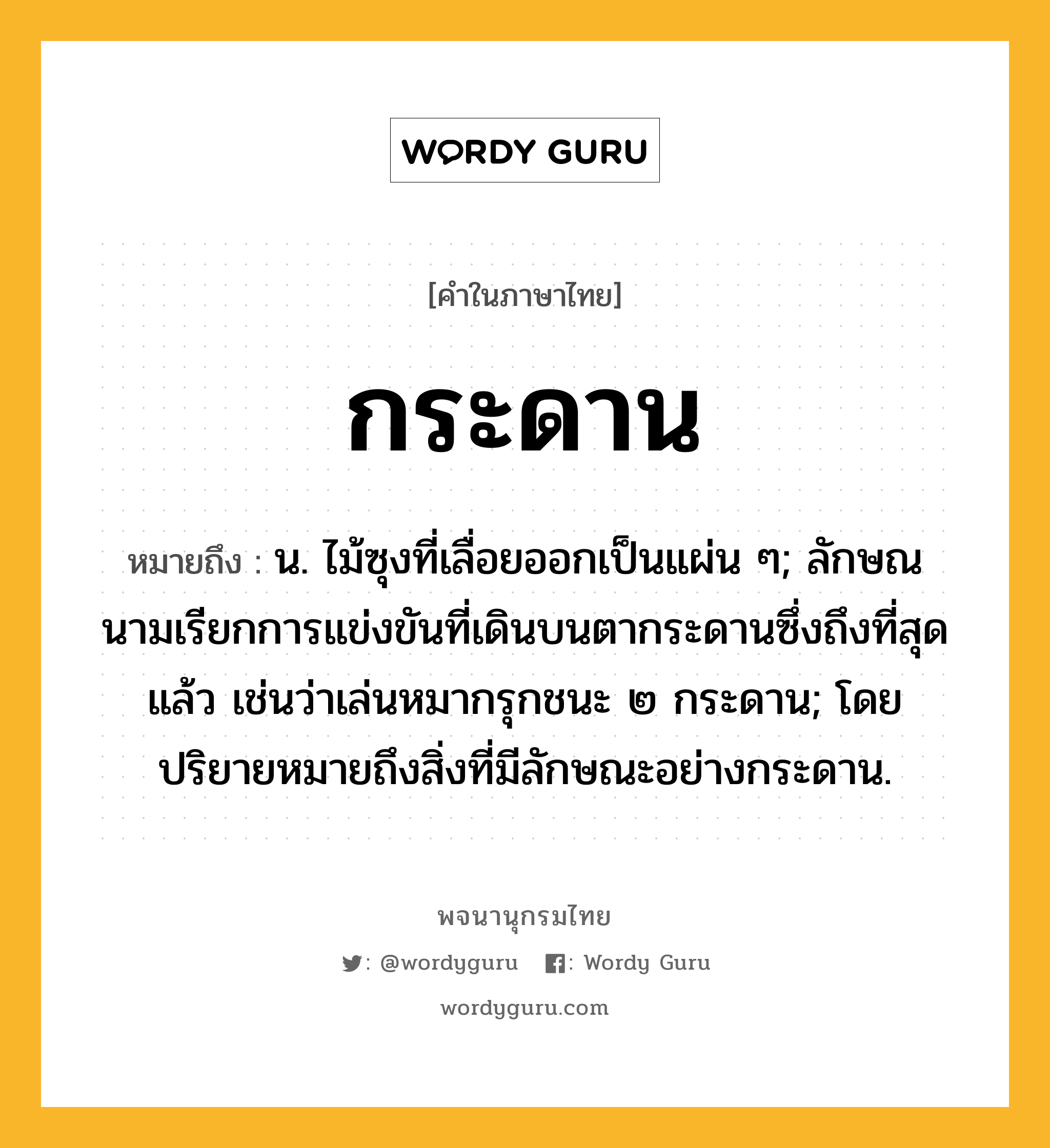 กระดาน ความหมาย หมายถึงอะไร?, คำในภาษาไทย กระดาน หมายถึง น. ไม้ซุงที่เลื่อยออกเป็นแผ่น ๆ; ลักษณนามเรียกการแข่งขันที่เดินบนตากระดานซึ่งถึงที่สุดแล้ว เช่นว่าเล่นหมากรุกชนะ ๒ กระดาน; โดยปริยายหมายถึงสิ่งที่มีลักษณะอย่างกระดาน.