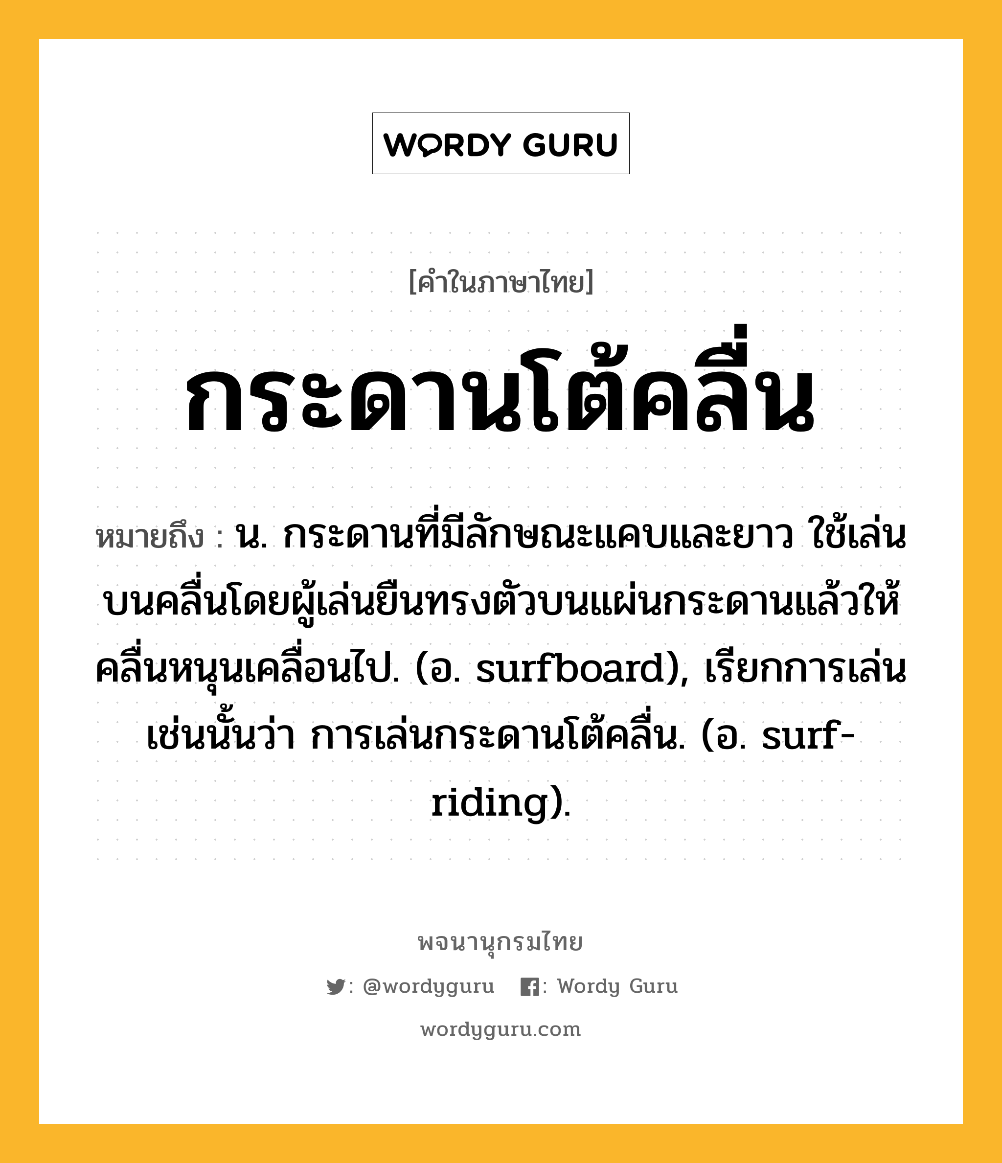 กระดานโต้คลื่น ความหมาย หมายถึงอะไร?, คำในภาษาไทย กระดานโต้คลื่น หมายถึง น. กระดานที่มีลักษณะแคบและยาว ใช้เล่นบนคลื่นโดยผู้เล่นยืนทรงตัวบนแผ่นกระดานแล้วให้คลื่นหนุนเคลื่อนไป. (อ. surfboard), เรียกการเล่นเช่นนั้นว่า การเล่นกระดานโต้คลื่น. (อ. surf-riding).