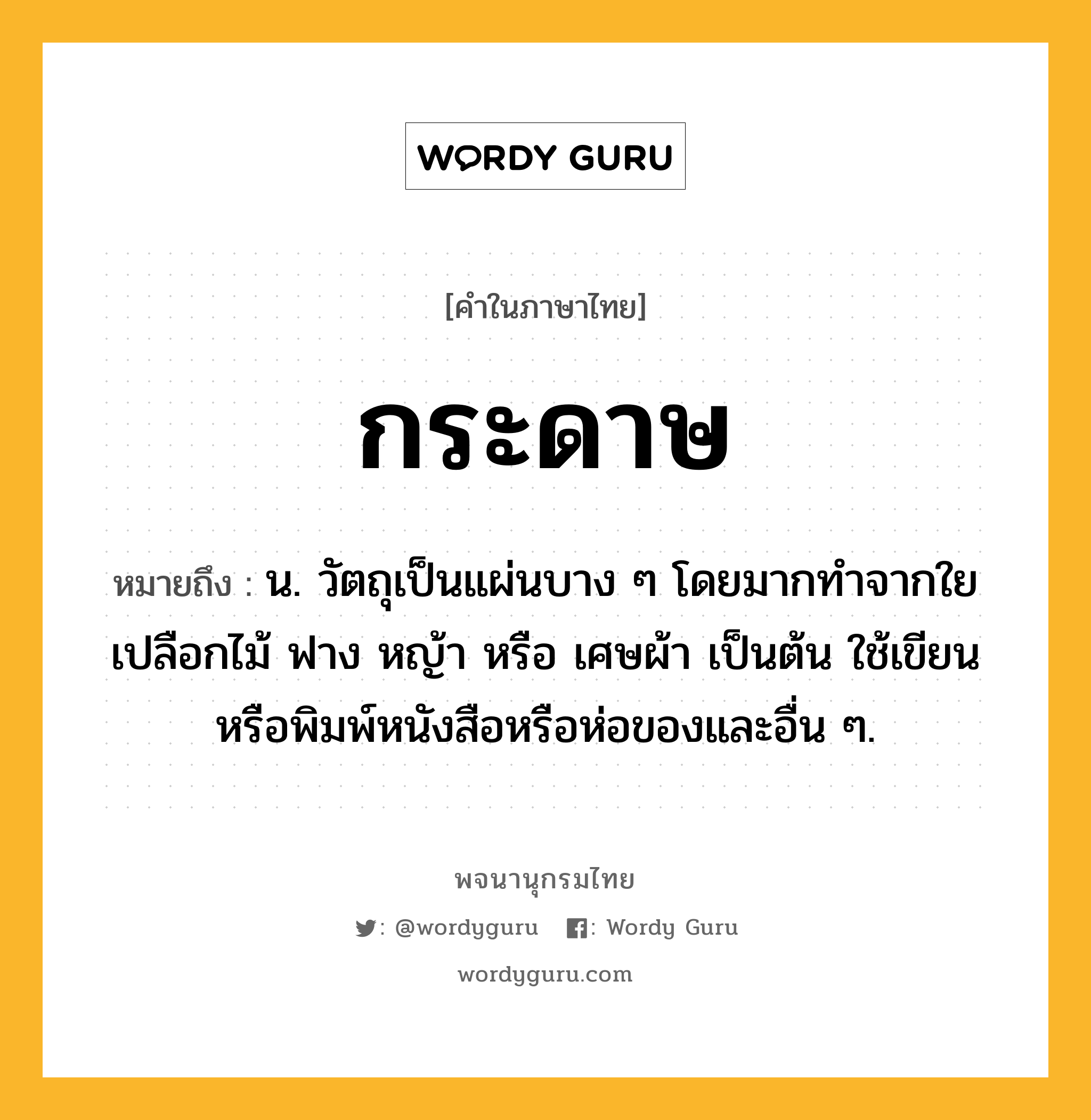 กระดาษ ความหมาย หมายถึงอะไร?, คำในภาษาไทย กระดาษ หมายถึง น. วัตถุเป็นแผ่นบาง ๆ โดยมากทําจากใยเปลือกไม้ ฟาง หญ้า หรือ เศษผ้า เป็นต้น ใช้เขียนหรือพิมพ์หนังสือหรือห่อของและอื่น ๆ.