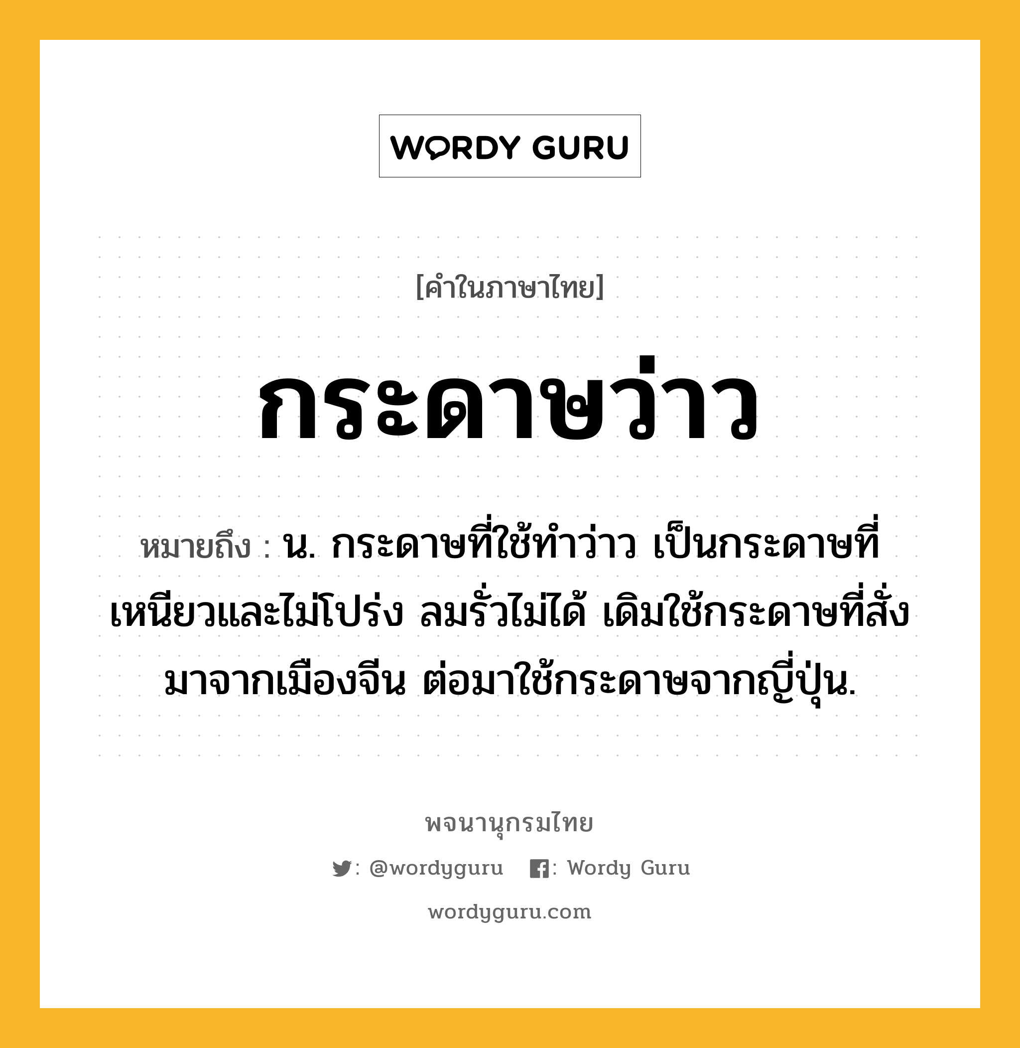 กระดาษว่าว หมายถึงอะไร?, คำในภาษาไทย กระดาษว่าว หมายถึง น. กระดาษที่ใช้ทําว่าว เป็นกระดาษที่เหนียวและไม่โปร่ง ลมรั่วไม่ได้ เดิมใช้กระดาษที่สั่งมาจากเมืองจีน ต่อมาใช้กระดาษจากญี่ปุ่น.