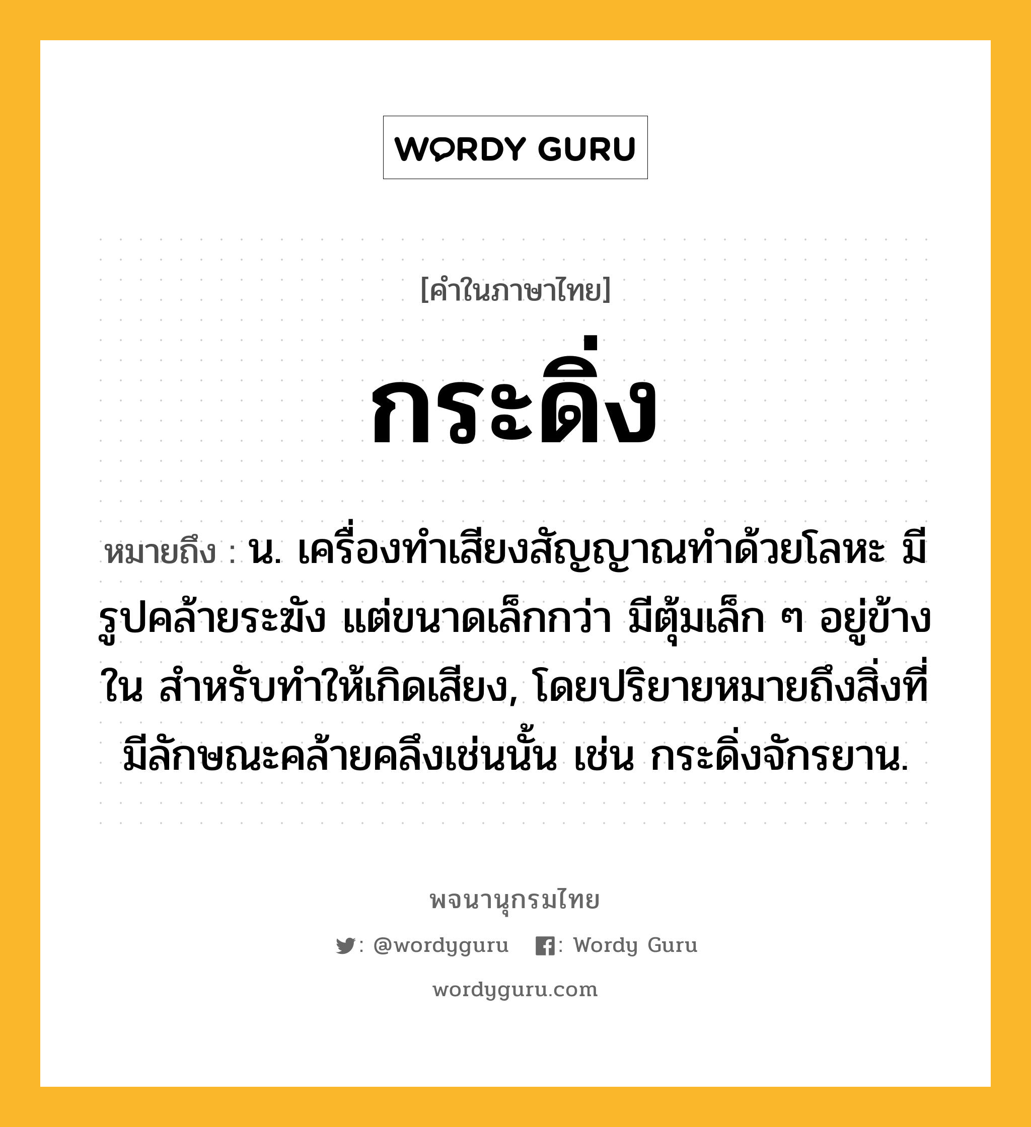 กระดิ่ง ความหมาย หมายถึงอะไร?, คำในภาษาไทย กระดิ่ง หมายถึง น. เครื่องทําเสียงสัญญาณทําด้วยโลหะ มีรูปคล้ายระฆัง แต่ขนาดเล็กกว่า มีตุ้มเล็ก ๆ อยู่ข้างใน สําหรับทําให้เกิดเสียง, โดยปริยายหมายถึงสิ่งที่มีลักษณะคล้ายคลึงเช่นนั้น เช่น กระดิ่งจักรยาน.