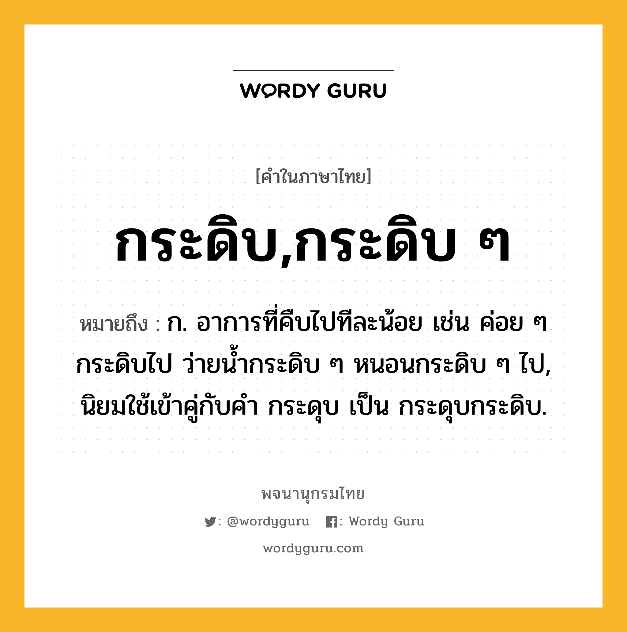 กระดิบ,กระดิบ ๆ หมายถึงอะไร?, คำในภาษาไทย กระดิบ,กระดิบ ๆ หมายถึง ก. อาการที่คืบไปทีละน้อย เช่น ค่อย ๆ กระดิบไป ว่ายนํ้ากระดิบ ๆ หนอนกระดิบ ๆ ไป, นิยมใช้เข้าคู่กับคํา กระดุบ เป็น กระดุบกระดิบ.